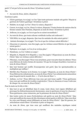COMMUNAUTÉ MISSIONNAIRE CHRÉTIENNE INTERNATIONALE
SECRÉTARIAT ÉDITORIAL - (00225) 07 0775 4464 - 07 7798 1862 2 Août 2022 . 7
guéri ! C’est par la foi au nom de Jésus ! (Continue à prier)
Dis
y Au nom de Jésus, ulcère, disparais !
Continue à prier.
y Ulcère gastrique, tu es jugé, va-t’en ! Que toute personne malade soit guérie ! Reçois ta
guérison de l’ulcère gastrique ! (Continue à prier)
y Diabète, tu es jugé, va-t’en ! Jésus t’a vaincu, disparais !
y Cancer, tu es jugé, va-t’en, Jésus t’a vaincu, disparais ! Toutes formes de cancers chez la
femme comme chez l’homme, disparais au nom de Jésus ! (Continue à prier)
y Arthrose, tu es jugée, va-t’en et que les os soient reconstitués !
y Au nom de Jésus, que toute colonne vertébrale tordue soit redressée !
y VIH SIDA, tu es jugé, disparais. Que tous les malades du sida soient guéris !
y Anémie chronique, tu es jugée ! Va-t’en et que les victimes soient délivrées !
y Glaucome et cataracte, vous êtes jugés, que les victimes soient libérées et que les yeux
soient guéris !
y Épilepsie, tu es jugée, va-t’en et ne reviens plus !
y Paludisme, va-t’en ! Libère ce corps !
y Hépatite A, Hépatite B et Hépatite c, vous êtes jugées ! Disparaissez au nom de Jésus-
Christ ! Que vos victimes soient délivrées !
y Fibromes, vous êtes jugés ! Nous vous arrachons, pour vous jeter dans les abîmes ! Nous
nous libérons de toutes formes de myomes ! Et que les trompes bouchées s’ouvrent au
nom de Jésus-Christ !
y Que tout homme qui souffre d’azoospermie soit guéri. Que les spermatozoïdes se
multiplient par million !
y Stérilité chez l’homme ou la femme, tu es jugée ! Disparais, au nom de Jésus-Christ !
Nous libérons les enfantements, au nom de Jésus-Christ ! Les enfantements miraculeux
pour lesquels tout le monde dira : « C’est le don de Dieu ! »
y Asthme, va-t’en ! Nous délivrons tous ceux qui sont tenus captifs ! Nous guérissons
tous ceux qui souffrent de troubles respiratoires ! Nous te chassons et nous t’enlevons
de chaque vie, au nom de Jésus-Christ !
Pose la main sur la tête et dis :
y Que tout ce qui est défaillant dans le corps, toute chose, tout organe défaillant qui
provoque les disfonctionnements hormonaux, nous te guérisons et nous les chassons !
Nous guérissons, nous restaurons, par la puissance du nom de Jésus-Christ !
y Que toutes sortes de maux d’articulations soit guéris au nom de Jésus-Christ ! Que
ceux qui souffrent des maux de tête chroniques soient guéris et délivrés ! Que ceux dont
les cous sont bloqués soient débloqués au nom de Jésus-Christ ! Que les genoux, les
articulations soient libres ! (Continue à prier en langues)
y Au nom de Jésus, que tous ceux qui souffrent des maladies mystiques soient
 
