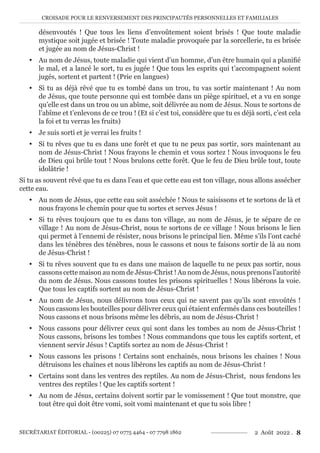CROISADE POUR LE RENVERSEMENT DES PRINCIPAUTÉS PERSONNELLES ET FAMILIALES
SECRÉTARIAT ÉDITORIAL - (00225) 07 0775 4464 - 07 7798 1862 2 Août 2022 . 8
désenvoutés ! Que tous les liens d’envoûtement soient brisés ! Que toute maladie
mystique soit jugée et brisée ! Toute maladie provoquée par la sorcellerie, tu es brisée
et jugée au nom de Jésus-Christ !
y Au nom de Jésus, toute maladie qui vient d’un homme, d’un être humain qui a planifié
le mal, et a lancé le sort, tu es jugée ! Que tous les esprits qui t’accompagnent soient
jugés, sortent et partent ! (Prie en langues)
y Si tu as déjà rêvé que tu es tombé dans un trou, tu vas sortir maintenant ! Au nom
de Jésus, que toute personne qui est tombée dans un piège spirituel, et a vu en songe
qu’elle est dans un trou ou un abîme, soit délivrée au nom de Jésus. Nous te sortons de
l’abîme et t’enlevons de ce trou ! (Et si c’est toi, considère que tu es déjà sorti, c’est cela
la foi et tu verras les fruits)
y Je suis sorti et je verrai les fruits !
y Si tu rêves que tu es dans une forêt et que tu ne peux pas sortir, sors maintenant au
nom de Jésus-Christ ! Nous frayons le chemin et vous sortez ! Nous invoquons le feu
de Dieu qui brûle tout ! Nous brulons cette forêt. Que le feu de Dieu brûle tout, toute
idolâtrie !
Si tu as souvent rêvé que tu es dans l’eau et que cette eau est ton village, nous allons assécher
cette eau.
y Au nom de Jésus, que cette eau soit asséchée ! Nous te saisissons et te sortons de là et
nous frayons le chemin pour que tu sortes et serves Jésus !
y Si tu rêves toujours que tu es dans ton village, au nom de Jésus, je te sépare de ce
village ! Au nom de Jésus-Christ, nous te sortons de ce village ! Nous brisons le lien
qui permet à l’ennemi de résister, nous brisons le principal lien. Même s’ils l’ont caché
dans les ténèbres des ténèbres, nous le cassons et nous te faisons sortir de là au nom
de Jésus-Christ !
y Si tu rêves souvent que tu es dans une maison de laquelle tu ne peux pas sortir, nous
cassons cette maison au nom de Jésus-Christ ! Au nom de Jésus, nous prenons l’autorité
du nom de Jésus. Nous cassons toutes les prisons spirituelles ! Nous libérons la voie.
Que tous les captifs sortent au nom de Jésus-Christ !
y Au nom de Jésus, nous délivrons tous ceux qui ne savent pas qu’ils sont envoûtés !
Nous cassons les bouteilles pour délivrer ceux qui étaient enfermés dans ces bouteilles !
Nous cassons et nous brisons même les débris, au nom de Jésus-Christ !
y Nous cassons pour délivrer ceux qui sont dans les tombes au nom de Jésus-Christ !
Nous cassons, brisons les tombes ! Nous commandons que tous les captifs sortent, et
viennent servir Jésus ! Captifs sortez au nom de Jésus-Christ !
y Nous cassons les prisons ! Certains sont enchainés, nous brisons les chaines ! Nous
détruisons les chaînes et nous libérons les captifs au nom de Jésus-Christ !
y Certains sont dans les ventres des reptiles. Au nom de Jésus-Christ, nous fendons les
ventres des reptiles ! Que les captifs sortent !
y Au nom de Jésus, certains doivent sortir par le vomissement ! Que tout monstre, que
tout être qui doit être vomi, soit vomi maintenant et que tu sois libre !
 