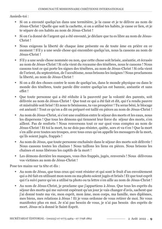 COMMUNAUTÉ MISSIONNAIRE CHRÉTIENNE INTERNATIONALE
SECRÉTARIAT ÉDITORIAL - (00225) 07 0775 4464 - 07 7798 1862 2 Août 2022 . 9
Assieds-toi :
y Si on a envouté quelqu’un dans une termitière, je la casse et je te délivre au nom de
Jésus-Christ ! Quelle que soit la cachette, si on a utilisé tes habits, je casse ce lien, et je
te sépare de ces habits au nom de Jésus-Christ !
y Si on t’a donné de l’argent qui a été envouté, je déclare que tu es libre au nom de Jésus-
Christ !
y Nous exigeons la liberté de chaque âme présente ou de toute âme en prière en ce
moment ! S’il y a une seule chose qui encombre quelqu’un, nous la cassons au nom de
Jésus-Christ !
y S’il y a une seule chose nommée ou non, que cette chose soit brisée, anéantie, et écrasée
au nom de Jésus-Christ ! Si cela vient du royaume des ténèbres, nous le cassons ! Nous
cassons tout ce qui porte les signes des ténèbres, au nom de Jésus-Christ ! Si cela vient
de l’orient, du septentrion, de l’occultisme, nous brisons les insignes ! Nous proclamons
la liberté, au nom de Jésus-Christ !
y Si on a dit des choses contre le nom de quelqu’un, dans le monde physique ou dans le
monde des ténèbres, toute parole dite contre quelqu’un est bannie, anéantie et sans
effet !
y Que toute personne qui a été réduite à la pauvreté par la volonté des parents, soit
délivrée au nom de Jésus-Christ ! Que tout ce qui a été fait et dit, qui t’a rendu pauvre
et misérable soit brisé ! Et nous te bénissons, tu vas prospérer ! Tu seras béni, le blocage
est anéanti ! Tout ce qu’on a dit ou préparé est taillé en pièces au nom de Jésus-Christ !
y Au nom de Jésus-Christ, si c’est une coalition entre le séjour des morts et les eaux, nous
les dispersons ! Que tous les démons qui tiennent leur force du séjour des morts, s’en
aillent. Pas de renforts ! Nous renversons tout ce sur quoi vous comptez au nom de
Jésus-Christ ! Et toi la mort, tu ne dois pas résister, quitte, sors et va-t’en ! Que la mort
s’en aille avec toutes ses troupes, avec tous ceux qu’on appelle les messagers de la mort,
qu’ils soient jugés, frappés !
y Au nom de Jésus, que toute personne enchaînée dans le séjour des morts soit délivrée !
Nous cassons toutes les chaînes ! Nous taillons les liens en pièces. Nous brisons les
chaînes et nous libérons les captifs de la mort !
y Les démons derrière les masques, vous êtes frappés, jugés, renversés ! Nous délivrons
vos victimes au nom de Jésus-Christ !
Pose tes mains sur ta tête et dis :
y Au nom de Jésus, que tous ceux qui vont résister et qui sont le fruit d’un envoûtement
qui a été fait en utilisant mon nom ou ma photo soient jugés et brisés ! Et que tout esprit
qui t’a suivi parce qu’on a utilisé ta photo ou ta lettre s’en aille au nom de Jésus-Christ !
y Au nom de Jésus-Christ, je proclame que j’appartiens à Jésus. Que tous les esprits du
séjour des morts qui me suivent espérant qu’un jour je vais changer d’avis, sachent que
j’ai donné toute ma vie, mon esprit, mon âme, mon corps, ma famille, mes diplômes,
mes biens, mes relations à Jésus ! Et je vous ordonne de vous retirer de moi. Ne vous
manifestez plus en moi. Je n’ai pas besoin de vous, je n’ai pas besoin des esprits de
mort. Jésus m’a donné le Saint-Esprit.
 
