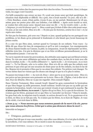 COMMUNAUTÉ MISSIONNAIRE CHRÉTIENNE INTERNATIONALE
SECRÉTARIAT ÉDITORIAL - (00225) 07 0775 4464 - 07 7798 1862 3 Août 2022 . 3
commence tes visites chez les pauvres pour finir chez les riches. Tu seras béni. Ainsi, à chaque
visite, les anges vont t’escorter.
J’ai failli commettre une erreur un jour. Il y avait une jeune sœur qui était paralytique. Sa
situation était déplorable et difficile. On a prié, rien n’avait marché. Un jour, elle m’a dit :
« Frère Boniface, avant, j’étais petite, j’avais 8 ans, on me portait. Maintenant j’ai 18 ans,
même pour me porter pour aller aux toilettes, c’est difficile. » Après avoir écouté ce récit,
je voulais fuir cette jeune sœur. Quand mon cœur me dit : « Va lui rendre visite », je dis :
« Seigneur, je vais lui donner quoi ? ». Dieu a senti que j’évitais d’aller chez cette jeune sœur.
Un jour, je me suis retiré, Dieu m’a dit : « Ne fuis pas les hommes, amène-les à moi » et j’ai
repris mes visites.
Ne fuis pas les hommes, prie avec eux ! Depuis ce jour, quand quelqu’un me partageait son
problème, je lui disais qu’on jeûnerait le lendemain et cela faisait que j’avais beaucoup de
jeûnes courts.
Il y a une vie que Dieu aime, surtout quand tu t’occupes de ses enfants. Vous voyez : La
Bible dit que Jésus fut ému de compassion et qu’Il se mit à enseigner. Les enseignements
de Jésus étaient fondés sur l’amour, la pitié, la compassion. Avant de réprimander un frère,
réfléchis trois fois. J’ai pris la décision que si un frère m’offense personnellement, je ne le
réprimanderai jamais : c’est une loi.
Tu vas te repentir de toutes les provocations, des attitudes sans sagesse qui ont blessé certains
frères. Tu vois une sœur célibataire qui mène des combats durs, au lieu de te tenir avec elle
dans le combat, tu dis : « Tu vieillis célibataire ! ». Après tu dis : « Je m’amusais ; tu es mon
amie ! ». Tu l’as blessée, cela va te coûter cher. Dieu m’a dit en 1982 que Ses enfants sont
précieux et que celui qui est une occasion de chute pour un de Ses enfants, ira dans le lac de
feu. Repens-toi et promets à Dieu que tu vas aimer Ses enfants. Tes prières vont changer. Tu
verras même dans tes visions que les choses ont changé et que tu n’es plus le même.
Tu passes ton temps à dire : « Au nom de Jésus » alors que tu as un mauvais cœur. Dieu n’a
pas prévu qu’une personne sera puissante sur la terre. Dieu a dit : l’Église, c’est-à-dire toi et
moi. Si je me détache, Dieu ne va pas me regarder. Dieu connaît l’Église.
Dans l’Ancien Testament, Dieu connaît Israël. Quand les gens commettent la fornication
et que Dieu frappe 23 mille personnes, Israël continue. Israël n’est pas ces 23 mille qui ont
commis la fornication. Israël, c’est ceux qui restent vivants et qui continuent la marche. Tu
n’aimes pas les frères, tu es mort. L’Apôtre dit qu’en Dieu, il n’y a pas de favoritisme. Tu
n’aimes pas les frères, pourquoi est-ce que Dieu va t’accorder ses faveurs ? Dans le monde,
les gens font cela, tu méprises tout le monde, tu arrives devant le roi, Tu te prosternes et tu
es béni, en Dieu on ne fait pas cela. Tu n’aimes pas les frères, tu es hors de l’Église. Je vous
dis la vérité, c’est écrit dans la Bible.
1 Jean 3.14 : « Nous savons que nous sommes passés de la mort à la vie, parce
que nous aimons les frères. Celui qui n›aime pas demeure dans la mort ».
Intercède en langues !
Dis :
y Ô Seigneur, pardonne, pardonne !
L’apôtre Paul dit que si vous vous mordez, vous allez vous détruire. Ce n’est plus le diable, ni
la sorcellerie, c’est vous-mêmes. On se mord à cause du manque d’amour.
 