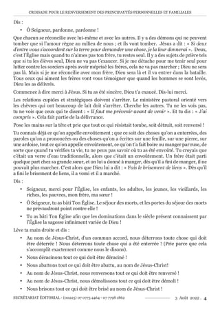 CROISADE POUR LE RENVERSEMENT DES PRINCIPAUTÉS PERSONNELLES ET FAMILIALES
SECRÉTARIAT ÉDITORIAL - (00225) 07 0775 4464 - 07 7798 1862 3 Août 2022 . 4
Dis :
y Ô Seigneur, pardonne, pardonne !
Que chacun se réconcilie avec lui-même et avec les autres. Il y a des démons qui ne peuvent
tomber que si l’amour règne au milieu de nous ; et ils vont tomber. Jésus a dit : « Si deux
d’entre vous s’accordent sur la terre pour demander une chose, je la leur donnerai ». Deux,
c’est l’Église mais quand tu n’aimes pas ton frère, tu restes seul. Il y a des sujets de prière tels
que si tu les élèves seul, Dieu ne va pas t’exaucer. Si je me détache pour me tenir seul pour
lutter contre les sorciers après avoir méprisé les frères, cela ne va pas marcher ; Dieu ne sera
pas là. Mais si je me réconcilie avec mon frère, Dieu sera là et il va entrer dans la bataille.
Tous ceux qui aiment les frères vont vous témoigner que quand les hommes se sont levés,
Dieu les as délivrés.
Commence à dire merci à Jésus. Si tu as été sincère, Dieu t’a exaucé. Dis-lui merci.
Les relations cupides et stratégiques doivent s’arrêter. Le ministère pastoral orienté vers
les chèvres qui ont beaucoup de lait doit s’arrêter. Cherche les autres. Tu ne les vois pas,
tu ne vois que ceux qui te disent : « Il faut me prévenir avant de venir ». Et tu dis : « J’ai
compris ». Cela fait partie de la délivrance.
Pose les mains sur la tête et prie que tout ce qui résistait tombe, soit détruit, soit renversé !
Tu connais déjà ce qu’on appelle envoûtement ; que ce soit des choses qu’on a enterrées, des
paroles qu’on a prononcées ou des choses qu’on a écrites sur une feuille, sur une pierre, sur
une ardoise, tout ce qu’on appelle envoûtement, ce qu’on t’a fait boire ou manger par ruse, de
sorte que quand tu vérifies ta vie, tu ne peux pas savoir où tu as été envoûté. Tu croyais que
c’était un verre d’eau traditionnelle, alors que c’était un envoûtement. Un frère était parti
quelque part chez sa grande sœur, et on lui a donné à manger, dès qu’il a fini de manger, il ne
pouvait plus marcher. C’est alors que Dieu lui a dit : « Fais le brisement de liens ». Dès qu’il
a fini le brisement de liens, il a vomi et il a marché.
Dis :
y Seigneur, merci pour l’Église, les enfants, les adultes, les jeunes, les vieillards, les
riches, les pauvres, mon frère, ma sœur !
y Ô Seigneur, tu as bâti Ton Église. Le séjour des morts, et les portes du séjour des morts
ne prévaudront point contre elle !
y Tu as bâti Ton Église afin que les dominations dans le siècle présent connaissent par
l’Église la sagesse infiniment variée de Dieu !
Lève ta main droite et dis :
y Au nom de Jésus-Christ, d’un commun accord, nous déterrons toute chose qui doit
être déterrée ! Nous déterrons toute chose qui a été enterrée ! (Prie parce que cela
s’accomplit exactement comme nous le disons).
y Nous déracinons tout ce qui doit être déraciné !
y Nous abattons tout ce qui doit être abattu, au nom de Jésus-Christ!
y Au nom de Jésus-Christ, nous renversons tout ce qui doit être renversé !
y Au nom de Jésus-Christ, nous démolissons tout ce qui doit être démoli !
y Nous brisons tout ce qui doit être brisé au nom de Jésus-Christ !
 