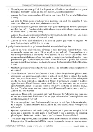COMMUNAUTÉ MISSIONNAIRE CHRÉTIENNE INTERNATIONALE
SECRÉTARIAT ÉDITORIAL - (00225) 07 0775 4464 - 07 7798 1862 3 Août 2022 . 5
y Nous dispersons tout ce qui doit être dispersé parmi les êtres humains vivants et parmi
les esprits de mort ! Tout ce qui doit être dispersé, nous le dispersons !
y Au nom de Jésus, nous arrachons à l’ennemi tout ce qui doit être arraché ! (Continue
à prier)
y Au nom de Jésus, nous arrachons toute personne qui doit être arrachée ! Nous
arrachons à l’ennemi toute âme qui doit être arrachée !
y Nous prophétisons la guérison dans tout corps qui doit être guéri, dans chaque organe
qui doit être guéri ! Guérison divine, visite chaque corps, visite chaque organe au nom
de Jésus-Christ ! (Continue à prier).
y Au nom de Jésus, nous renversons toute barrière sur le chemin des frères ! Que toutes
les barrières soient brisées ! (Continue à prier)
y Au nom de Jésus, nous détruisons la malédiction quelles que soient ses origines ! Au
nom de Jésus, toute malédiction est brisée !
Si quelqu’un devait mourir, et qu’à cause de cela il a maudit le village. Dis :
y Au nom de Jésus, nous bénissons ce village et nous détruisons sa malédiction ! Nous
annulons la volonté des morts ! Nous annulons leur volonté ! Nous proclamons la
vie! Nous proclamons la prospérité ! Nous mettons fin à la volonté des morts ! Nous
annulons la malédiction du séjour des morts, la malédiction des êtres humains ! Nous
proclamons que l’homme n’est pas Dieu ! Nous détruisons la parole des hommes
pervers, la parole des hommes méchants, la parole des hommes incrédules ! Continue
à prier !
y Que tout esprit impur qui doit partir s’en aille vite ! Tu pars et tu ne reviens plus ! Sors
et va-t’en !
y Nous détruisons l’œuvre d’envoûtement ! Nous taillons les racines en pièces ! Nous
dispersons tout rassemblement, même si cela est caché dans le séjour des morts,
sous l’eau, dans les tombes ! Tu pars et tu ne voles rien ! Tu ne touches à rien parce
que tu n’as rien, toute chose appartient à Jésus ! L’honneur, la louange et la gloire
appartiennent à Jésus ! Rien aux morts, rien à Satan, rien au monde, tous les hommes
appartiennent à Jésus ! Il a dit que lorsqu’Il sera élevé, Il attirera les hommes à Lui, à
Lui seul. Tous les autres sont des voleurs, tout démon manifeste-toi, sors et va-t’en !
Au nom de Jésus-Christ !
y Au nom de Jésus, si tu es un esprit qui vient des eaux, de l’adoration des eaux, que
ce soit les eaux de Côte d’Ivoire ou d’autres pays, même si c’est l’eau de pluie ou une
goutte d’eau, sors et va-t’en !
y Si tu es un esprit qui vient des fausses religions, qui est entré par la fausse doctrine,
tu es exposé ! Manifeste-toi et va-t’en ! Au nom de Jésus-Christ, pas de repos pour les
méchants !
y Que tout esprit de mort qui a suivi quelqu’un parce que la personne a eu pitié de lui,
parce que la personne l’a aimé quand il était vivant et que la personne l’a beaucoup
pleuré quand il est mort, c’est fini. Sors et va-t’en au nom de Jésus-Christ !
y Tout esprit de pauvreté, si tu sais que ton travail c’est de rendre les hommes pauvres,
le jugement de Dieu est contre toi ! Si tu es venu pour rendre pauvre, si tu es venu pour
 