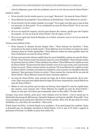 CROISADE POUR LE RENVERSEMENT DES PRINCIPAUTÉS PERSONNELLES ET FAMILIALES
SECRÉTARIAT ÉDITORIAL - (00225) 07 0775 4464 - 07 7798 1862 3 Août 2022 . 6
créer les dépenses, pour créer les accidents, sors et va-t’en vite au nom de Jésus-Christ !
Garde le calme :
y Si ton travail c’est de rendre pauvre, tu es jugé ! Renversé ! Au nom de Jésus-Christ !
y Nous libérons la prospérité ! Nous libérons la bénédiction ! Nous libérons le succès !
y Si ton travail c’est de rendre malade, tu es jugé ! Tu es jugé veut dire que ce que tu fais
est mauvais, tu dois partir ! Tu es condamné au nom de Jésus-Christ ! Et tu vas avec
ta maladie ; va-t’en !
y Si tu es un esprit de serpent, envoyé pour donner des visions, quelle que soit l’espèce
du serpent, va-t’en au nom de Jésus-Christ ! Pas de repos, va-t’en !
y Si tu es un esprit qui vient du Komian, tu es brisé, renversé, sors et va-t’en au nom de
Jésus-Christ !
Tenons-nous debout et dis :
y Nous frayons le chemin devant chaque frère ! Nous brisons les barrières ! Nous
envoyons le feu dans la forêt sacrée ! Nous libérons tous les frères et toutes les âmes
retenues dans les forêts spirituelles ! Nous libérons toutes les âmes gardées dans les
lieux d’adoration au nom de Jésus-Christ !
y Et tous ceux qui sont retenus captifs dans les cours familiales, partez au nom de Jésus-
Christ ! Nous brisons toutes les prisons dans les cours familiales ! Nous brisons toutes
les prisons dans les arbres ! Nous abattons les arbres ! Nous libérons les captifs au nom
de Jésus-Christ ! Ils peuvent être dans l’arrière-cour ou la cour avant, nous renversons
toutes ces cours ! Nous cassons toutes ces prisons ! Et nous libérons les captifs au nom
de Jésus-Christ ! Certains sont dans les chambres, nous cassons ces chambres dans les
maisons ! Que personne d’autre ne rentre ! Nous cassons les verrous de fer au nom de
Jésus-Christ ! Nous libérons toutes les âmes retenues captives !
y Au nom de Jésus-Christ, nous cassons les loges de la franc-maçonnerie, de la rose-
croix ! Que ceux qui sont captifs dans les loges de la franc-maçonnerie, soient libérés au
nom de Jésus-Christ !
y Même si c’est une prison qui est dans un bureau, dans lequel il a mis les captifs dans
des canaris, nous cassons cela ! Nous libérons les captifs au nom de Jésus-Christ !
Satan, tu sais que c’est Jésus qui commande, donc tu dois obéir ! Tu dois obéir !
Lorsque vous serez rentrés, priez pour votre relation avec les frères : c’est le nœud qui va
déclencher beaucoup de délivrances. Quand le Seigneur est honoré, glorifié, Il travaille. Vous
voyez pendant qu’on priait pour détruire les forets sacrées, Dieu m’a dit que dans les cours
familiales, il y a des lieux de sorcellerie : Dieu est là.
Il faut aimer ton frère ; le Saint-Esprit va te conduire ; Il ne perd jamais les combats. Jésus
a demandé que ses disciples attendent le Saint-Esprit, c’est ce que le Fr Zach a appelé la
puissance d’en haut. Le diable ne peut rien contre toi.
 