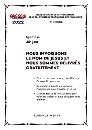 Synthèse
35e
Jour
14e
EDITION
y Tout ce que nous faisons, c’est Dieu qui
l’accomplit pour nous
y Demander à Dieu la puissance et
l’intelligence pour travailler avec Lui
y Détruire tout voile jeté sur nous pour
voler nos visions et pour obscurcir notre
intuition
B O N I FAC E M E N Y É
 