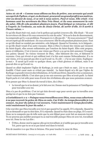 COMMUNAUTÉ MISSIONNAIRE CHRÉTIENNE INTERNATIONALE
SECRÉTARIAT ÉDITORIAL - (00225) 07 0775 4464 - 07 7798 1862 4 Août 2022 . 3
pythons.
Actes 16 :16-18 « Comme nous allions au lieu de prière, une servante qui avait
unespritdePython,etqui,endevinant,procuraitungrandprofitàsesmaîtres,
vint au-devant de nous, et se mit à nous suivre, Paul et nous. Elle criait : Ces
hommes sont les serviteurs du Dieu Très Haut, et ils vous annoncent la voie
du salut. Elle fit cela pendant plusieurs jours. Paul fatigué se retourna, et dit
à l’esprit: Je t’ordonne, au nom de Jésus Christ, de sortir d’elle. Et il sortit à
l’heure même. »
Ce qu’elle disait était vrai, mais c’est le python qui parlait à travers elle. Elle disait : ‘‘Ils sont
les serviteurs de Dieu et ils vous annoncent la voie du salut.’’ Si tu as le don de discernement,
tu comprends qu’il y a un problème. Pourquoi n’a-t-elle pas dit : ‘‘ Ils nous annoncent ?’’ Quel
est cet esprit qui dit seulement : ils vous annoncent. Elle fit cela pendant plusieurs jours. Tout
ce qu’elle disait ne rendait pas ministère, cela fatiguait. Quand tu l’écoutais, tu te fatiguais ;
ce qu’elle disait venait d’un autre royaume. Mais si Dieu t’a donné des visions qui viennent
du Saint-Esprit, elles seront enflammées par l’onction du Saint-Esprit. Elles sont propres,
pures et édifiantes. C’est à travers une vision que Pierre a su qu’on doit annoncer l’évangile
aux païens. Quand les visions viennent de Dieu, elles bâtissent des vies, et bâtissent le
royaume. Ceux qui rêvent et qui oublient tout à la fois sont comme Nebucadnestar. Il a eu
une vision, et il ne pouvait pas dire ce qu’il avait vu. Il a dit : « J’ai eu une vision. Expliquez-
la-moi.» Il savait qu’il avait vu quelque chose, que c’était glorieux et édifiant, mais il ne
pouvait dire ce qu’il avait vu.
Quand on allait implanter l’église de Korhogo, je crois que c’était en 1997, j’ai vu un vase
fendillé. C’était cassé mais ce n’était pas émietté. Le Saint-Esprit m’a dit que l’église de
Korhogovagrandiràtraversdestribulations.Jel’aiditauxfrères.Quandlacriseacommencé,
c’était vraiment difficile. C’est alors que je me suis souvenu que Dieu m’avait parlé. Le Saint
Esprit parle et c’est utile pour nous d’avoir des révélations afin que nous puissions avancer.
Si tu penses que Dieu t’a donné du travail à faire, dis à Dieu :
y Le travail que tu m’as donné, je le fait avec toi. Donne-moi la puissance et l’intelligence
pour travailler avec toi.
Dieu n’a pas de problème. C’est toi qui dois devenir sage pour savoir que tu travailles avec
quelqu’un et que tu ne dois pas t’amuser.
2 Corinthiens 6 :1-2 « Puisque nous travaillons avec Dieu, nous vous exhortons
à ne pas recevoir la grâce de Dieu en vain. Car il dit: Au temps favorable je t›ai
exaucé, Au jour du salut je t›ai secouru. Voici maintenant le temps favorable,
voici maintenant le jour du salut. »
Cela veut dire que Dieu travaille avec toi et que quand tu l’as appelé, Il t’a répondu. Quand tu
Lui as demandé ce que tu dois faire, Il t’a répondu. Quand tu étais dans un piège, Il t’a sauvé.
Donc ne te comporte pas de telle sorte que tu sois blâmé pour avoir fait un mauvais travail.
Tu ne pourras pas justifier pourquoi tu as mal travaillé puisque Dieu est avec toi, travaillant
avec toi. Donc tu vas Lui dire :
y Ô Dieu, donne-moi la sagesse afin qu’en travaillant, je n’oublie pas que je travaille avec
Toi, parce que tu ne m’as pas laissé seul dans le travail.
Prie de manière à ce que Dieu te bénisse. Prie pour toucher le cœur de Dieu.
 