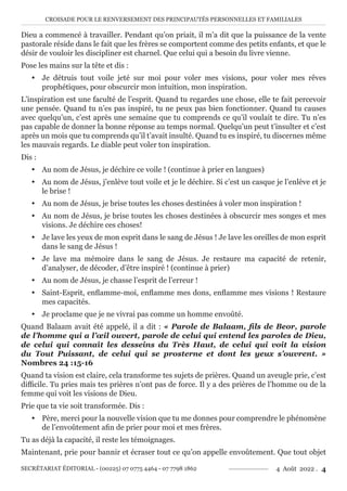 CROISADE POUR LE RENVERSEMENT DES PRINCIPAUTÉS PERSONNELLES ET FAMILIALES
SECRÉTARIAT ÉDITORIAL - (00225) 07 0775 4464 - 07 7798 1862 4 Août 2022 . 4
Dieu a commencé à travailler. Pendant qu’on priait, il m’a dit que la puissance de la vente
pastorale réside dans le fait que les frères se comportent comme des petits enfants, et que le
désir de vouloir les discipliner est charnel. Que celui qui a besoin du livre vienne.
Pose les mains sur la tête et dis :
y Je détruis tout voile jeté sur moi pour voler mes visions, pour voler mes rêves
prophétiques, pour obscurcir mon intuition, mon inspiration.
L’inspiration est une faculté de l’esprit. Quand tu regardes une chose, elle te fait percevoir
une pensée. Quand tu n’es pas inspiré, tu ne peux pas bien fonctionner. Quand tu causes
avec quelqu’un, c’est après une semaine que tu comprends ce qu’il voulait te dire. Tu n’es
pas capable de donner la bonne réponse au temps normal. Quelqu’un peut t’insulter et c’est
après un mois que tu comprends qu’il t’avait insulté. Quand tu es inspiré, tu discernes même
les mauvais regards. Le diable peut voler ton inspiration.
Dis :
y Au nom de Jésus, je déchire ce voile ! (continue à prier en langues)
y Au nom de Jésus, j’enlève tout voile et je le déchire. Si c’est un casque je l’enlève et je
le brise !
y Au nom de Jésus, je brise toutes les choses destinées à voler mon inspiration !
y Au nom de Jésus, je brise toutes les choses destinées à obscurcir mes songes et mes
visions. Je déchire ces choses!
y Je lave les yeux de mon esprit dans le sang de Jésus ! Je lave les oreilles de mon esprit
dans le sang de Jésus !
y Je lave ma mémoire dans le sang de Jésus. Je restaure ma capacité de retenir,
d’analyser, de décoder, d’être inspiré ! (continue à prier)
y Au nom de Jésus, je chasse l’esprit de l’erreur !
y Saint-Esprit, enflamme-moi, enflamme mes dons, enflamme mes visions ! Restaure
mes capacités.
y Je proclame que je ne vivrai pas comme un homme envoûté.
Quand Balaam avait été appelé, il a dit : « Parole de Balaam, fils de Beor, parole
de l’homme qui a l’œil ouvert, parole de celui qui entend les paroles de Dieu,
de celui qui connaît les desseins du Très Haut, de celui qui voit la vision
du Tout Puissant, de celui qui se prosterne et dont les yeux s’ouvrent. »
Nombres 24 :15-16
Quand ta vision est claire, cela transforme tes sujets de prières. Quand un aveugle prie, c’est
difficile. Tu pries mais tes prières n’ont pas de force. Il y a des prières de l’homme ou de la
femme qui voit les visions de Dieu.
Prie que ta vie soit transformée. Dis :
y Père, merci pour la nouvelle vision que tu me donnes pour comprendre le phénomène
de l’envoûtement afin de prier pour moi et mes frères.
Tu as déjà la capacité, il reste les témoignages.
Maintenant, prie pour bannir et écraser tout ce qu’on appelle envoûtement. Que tout objet
 