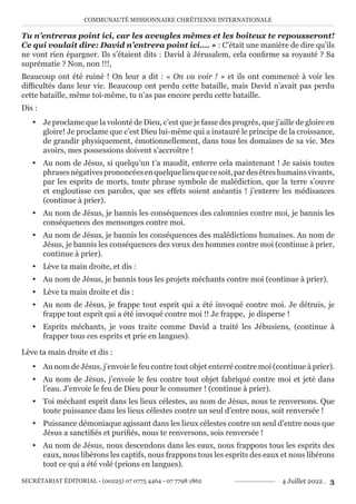 COMMUNAUTÉ MISSIONNAIRE CHRÉTIENNE INTERNATIONALE
SECRÉTARIAT ÉDITORIAL - (00225) 07 0775 4464 - 07 7798 1862 4 Juillet 2022 . 3
Tu n’entreras point ici, car les aveugles mêmes et les boiteux te repousseront!
Ce qui voulait dire: David n’entrera point ici…. » : C’était une manière de dire qu’ils
ne vont rien épargner. Ils s’étaient dits : David à Jérusalem, cela confirme sa royauté ? Sa
suprématie ? Non, non !!!,
Beaucoup ont été ruiné ! On leur a dit : « On va voir ! » et ils ont commencé à voir les
difficultés dans leur vie. Beaucoup ont perdu cette bataille, mais David n’avait pas perdu
cette bataille, même toi-même, tu n’as pas encore perdu cette bataille.
Dis :
y Je proclame que la volonté de Dieu, c’est que je fasse des progrès, que j’aille de gloire en
gloire! Je proclame que c’est Dieu lui-même qui a instauré le principe de la croissance,
de grandir physiquement, émotionnellement, dans tous les domaines de sa vie. Mes
avoirs, mes possessions doivent s’accroître !
y Au nom de Jésus, si quelqu’un t’a maudit, enterre cela maintenant ! Je saisis toutes
phrasesnégativesprononcéesenquelquelieuquecesoit,pardesêtreshumainsvivants,
par les esprits de morts, toute phrase symbole de malédiction, que la terre s’ouvre
et engloutisse ces paroles, que ses effets soient anéantis ! j’enterre les médisances
(continue à prier).
y Au nom de Jésus, je bannis les conséquences des calomnies contre moi, je bannis les
conséquences des mensonges contre moi.
y Au nom de Jésus, je bannis les conséquences des malédictions humaines. Au nom de
Jésus, je bannis les conséquences des vœux des hommes contre moi (continue à prier,
continue à prier).
y Lève ta main droite, et dis :
y Au nom de Jésus, je bannis tous les projets méchants contre moi (continue à prier).
y Lève ta main droite et dis :
y Au nom de Jésus, je frappe tout esprit qui a été invoqué contre moi. Je détruis, je
frappe tout esprit qui a été invoqué contre moi !! Je frappe, je disperse !
y Esprits méchants, je vous traite comme David a traité les Jébusiens, (continue à
frapper tous ces esprits et prie en langues).
Lève ta main droite et dis :
y Au nom de Jésus, j’envoie le feu contre tout objet enterré contre moi (continue à prier).
y Au nom de Jésus, j’envoie le feu contre tout objet fabriqué contre moi et jeté dans
l’eau. J’envoie le feu de Dieu pour le consumer ! (continue à prier).
y Toi méchant esprit dans les lieux célestes, au nom de Jésus, nous te renversons. Que
toute puissance dans les lieux célestes contre un seul d’entre nous, soit renversée !
y Puissance démoniaque agissant dans les lieux célestes contre un seul d’entre nous que
Jésus a sanctifiés et purifiés, nous te renversons, sois renversée !
y Au nom de Jésus, nous descendons dans les eaux, nous frappons tous les esprits des
eaux, nous libérons les captifs, nous frappons tous les esprits des eaux et nous libérons
tout ce qui a été volé (prions en langues).
 