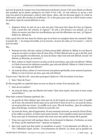 COMMUNAUTÉ MISSIONNAIRE CHRÉTIENNE INTERNATIONALE
SECRÉTARIAT ÉDITORIAL - (00225) 07 0775 4464 - 07 7798 1862 4 Août 2022 . 5
qui sert de point de contact avec l’envoûtement soit banni, écrasé. Une sœur disait au Liberia
que pendant qu’on priait, quelqu’un est entré et lui a dit : je vais enlever ce qu’on a mis
sous ton pied et la personne a enlevé cette chose. Alors, elle est devenue légère et c’était sa
délivrance, après des années de souffrance. Il y a des gens pour qui on a élevé toutes sortes
de prières, mais ils seront délivrés ce soir.
Dis :
y Seigneur Jésus, tu sais où on a mis ma part. Cela peut être dans de l’eau, je l’ignore.
Cela a peut-être été enterré, je l’ignore ! Si cela a été donné à un animal, ou à un
chien ou encore mis dans les scarifications qui ont été effectuées sur moi ; je l’ignore.
Enlève-le, détruis-le.
Cela a peut-être été mis dans les choses que tu as bues ou mangées dans ton sommeil. Mais
la parole dit : « Au temps favorable, je t’ai secouru. Au jour du salut, je t’ai exaucé », voici le
jour du salut.
Dis :
y Partout où cela a été mis, même si j’étais encore bébé, détruis-le. Même si c’est dans le
sang de ma mère ou dans celui de mon Père, Ô Père détruit tout ce qui a été fait, tout
ce qu’on appelle envoûtement, au nom de Jésus ! Que tout cela soit détruit, écrasé ! Je
détruis, je déracine, je renverse !
y Père, même si c’était à travers un don ou de la nourriture, que cela soit détruit ! Même
si c’était à travers les relations sexuelles, que cela soit détruit. Même si c’était à travers
un voyage, que cela soit détruit !
y Au nom de Jésus, même si c’est à travers une prison spirituelle, nous cassons la prison.
Même si c’est à travers un trou, que cela soit détruit.
Voyez-vous ? David a dit : mon âme pourquoi t’abats-tu ? Dis toi-même à ton âme :
y Sors ! Sors de l’eau !
Si elle est gardée en captivité dans un trou ou dans le ventre d’un monstre, dis :
y Sors de cet endroit !
y Au nom de Jésus, que ma liberté soit totale ! Que mon esprit, mon âme et mon corps
soient libres !
Pour faire comme l’homme spirituel, dis :
y La parole de Dieu déclare que celui qui est né de l’esprit est comme le vent, il souffle
où il veut. On entend le bruit mais on ne sait d’où il vient ni où il va. Au nom de Jésus,
on ne peut plus me cerner ; je souffle ou je veux. Plus de lourdeur, plus de confusion,
plus d’esclavage. (continue à bénir ta nouvelle vie)
y Au nom de Jésus, plus d’oppression. Si mes ennemis arrivent, au nom de Jésus Christ,
je les tailles en pièces. Je brise toute porte fermée. Tout complot contre moi est banni.
Tous ceux qui se réunissent contre moi sont sous mes pieds comme dit la parole.
y Tous ceux qui m’ont volé quelque chose, ils reviennent le déposer. J’ordonne, au nom
de Jésus, qu’ils ramènent tout ! (prions en langues)
y Que tout esprit qui doit partir se manifeste et parte ! L’envoûtement est détruit, va-
t’en ! Méchant esprit, écoute : l’envoûtement est détruit. La chose qui te gardait est
 