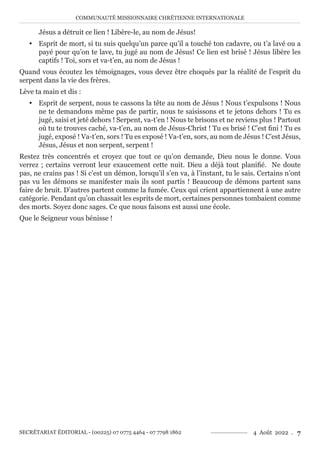 COMMUNAUTÉ MISSIONNAIRE CHRÉTIENNE INTERNATIONALE
SECRÉTARIAT ÉDITORIAL - (00225) 07 0775 4464 - 07 7798 1862 4 Août 2022 . 7
Jésus a détruit ce lien ! Libère-le, au nom de Jésus!
y Esprit de mort, si tu suis quelqu’un parce qu’il a touché ton cadavre, ou t’a lavé ou a
payé pour qu’on te lave, tu jugé au nom de Jésus! Ce lien est brisé ! Jésus libère les
captifs ! Toi, sors et va-t’en, au nom de Jésus !
Quand vous écoutez les témoignages, vous devez être choqués par la réalité de l’esprit du
serpent dans la vie des frères.
Lève ta main et dis :
y Esprit de serpent, nous te cassons la tête au nom de Jésus ! Nous t’expulsons ! Nous
ne te demandons même pas de partir, nous te saisissons et te jetons dehors ! Tu es
jugé, saisi et jeté dehors ! Serpent, va-t’en ! Nous te brisons et ne reviens plus ! Partout
où tu te trouves caché, va-t’en, au nom de Jésus-Christ ! Tu es brisé ! C’est fini ! Tu es
jugé, exposé ! Va-t’en, sors ! Tu es exposé ! Va-t’en, sors, au nom de Jésus ! C’est Jésus,
Jésus, Jésus et non serpent, serpent !
Restez très concentrés et croyez que tout ce qu’on demande, Dieu nous le donne. Vous
verrez ; certains verront leur exaucement cette nuit. Dieu a déjà tout planifié. Ne doute
pas, ne crains pas ! Si c’est un démon, lorsqu’il s’en va, à l’instant, tu le sais. Certains n’ont
pas vu les démons se manifester mais ils sont partis ! Beaucoup de démons partent sans
faire de bruit. D’autres partent comme la fumée. Ceux qui crient appartiennent à une autre
catégorie. Pendant qu’on chassait les esprits de mort, certaines personnes tombaient comme
des morts. Soyez donc sages. Ce que nous faisons est aussi une école.
Que le Seigneur vous bénisse !
 