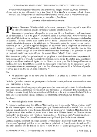 CROISADE POUR LE RENVERSEMENT DES PRINCIPAUTÉS PERSONNELLES ET FAMILIALES
SECRÉTARIAT ÉDITORIAL - (00225) 07 0775 4464 - 07 7798 1862 5 Août 2022 . 2
Nous avons entrepris de produire une synthèse de chaque session de prière contenant
l’exhortation du jour et les sujets de prière élevés à Dieu. Veuille te procurer celle de chaque
session. Elle sera pour toi un précieux instrument de travail pour le renversement des
principautés personnelles et familiales.
Que Dieu te bénisse abondamment !
P
lusieurs frères sont délivrés mais ils ne le savent pas encore. Dieu a exposé la mort. Plus
de 106 personnes qui étaient suivies par la mort, ont été délivrées.
Vous verrez, quand vous allez parler, les gens vont dire : « il a dit que… » alors qu’avant
on se demandait : « Il a dit quoi ? » Parfois tu disais : ‘‘Écoutez-moi.’’ Vous ne voulez pas
m’écouter?’’Cettesituationvachanger;tuvaslesentirdanstesrelations.Lesgensvontchercher
tes conseils. Tu seras surpris et ils vont te dire : « Parle ! Réponds-moi. » Alors qu’avant, tu
passais et on faisait comme si tu n’étais pas là. Désormais, quand tu vas arriver, on va dire :
comment ça va ? Quand tu appelais les gens, on ne prenait pas le téléphone. Tu demandais
pardon : « Appelez-moi !’’ et ton interlocuteur refusait. Tout ceci, c’est parce la grâce de Dieu
n’était pas sur ton visage, on avait mis des excréments sur ton visage. C’est pourquoi les gens
ne voulaient pas te voir. Mais alléluia ! Le sang de Jésus t’a lavé ! Il faut croire !
Si tu rencontres quelqu’un qui te dit qu’il est prophète et te dit le contraire de ce que Dieu dit,
ne le crois pas. Si tu le crois, tu vas porter les conséquences. Dieu a dit à Satan que Job est juste,
intègre et se détourne du mal. Après cela un démon est venu pour dire à Job que l’homme ne
peut pas être juste devant Dieu. Mais job n’a pas accepté ce discours. Il a dit aux gens : « Qu’est-
ce que vous racontez, vous croyez que vous êtes plus sages que moi ? » Ils lui ont répondu :
« Est-ce que tu as déjà vu un juste condamné ?»
Dis :
y Je proclame que je ne serai plus le même ! La grâce et la faveur de Dieu vont
m’accompagner !
Crois-le ! Quand tu salueras les gens que tu saluais avec crainte, salue-les avec autorité et avec
joie ; tu n’es plus le même.
Vous avez écouté les témoignages ; des personnes (les mamans) qui avaient été abandonnées
par leurs enfants. Après leur repentance et leur délivrance (le brisement de liens malsains de
familles et autres liens), le brisement des malédictions et la proclamation des bénédictions
dans leur vie, les mêmes enfants sont allés les chercher pour leur acheter des maisons.
Proclame :
y Je ne suis plus la même personne !
Ne commets pas l’erreur de dire à Dieu : ‘‘Pourquoi ne suis-je pas tombé ? Tu ne m’aimes pas ?’’
Tu n’es pas venu pour tomber, tu es venu pour que Dieu te touche et Il t’a touché. Dans certains
milieux, quand on prie et que les gens tombent, on dit que c’est l’onction. Mais l’onction ne
fait pas tomber. Si tu tombes ici, on va prier et Dieu va te délivrer. Quand les démons vont se
manifester, au lieu que ce soit l’onction, tu entendras : « Je ne vais pas ! Je suis un python ».
Quand tu lis la Bible, c’est quand le démon sortait qu’il avait jeté l’enfant avec violence.
Certains démons viennent en songe, disant : ‘’Je m’en vais’’. Beaucoup fuient dans les rêves.
Une sœur m’a partagé qu’elle a vu un gros démon qui disait : « Sors de moi ! Sors de moi ! ».
Elle était étonnée que le démon lui dise : « Sors de moi ! » alors qu’en général, on dit au
 