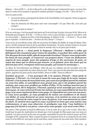 COMMUNAUTÉ MISSIONNAIRE CHRÉTIENNE INTERNATIONALE
SECRÉTARIAT ÉDITORIAL - (00225) 07 0775 4464 - 07 7798 1862 5 Août 2022 . 3
démon : « Sors d’elle ? ». Je lui ai dit qu’il y a des démons qui vomissent les gens ; tu peux être
dans le ventre d’un serpent et quand le combat spirituel s’engage, il te dit : « Sors de moi ! ».
Lève ta main et dis :
y Au nom de Jésus, principauté du doute et de l’incrédulité, tu es exposée ! Nous te jugeons
et nous te chassons !
y Tous les desseins de Dieu pour moi vont s’accomplir ! Ce que Dieu dit, c’est cela qui
compte !
y Je ne serai plus le même !
Si tu ne crois pas, c’est ton grand mal parce qu’il est écrit que le juste vivra par la foi. Dieu ne te
demande pas d’argent. Il te dit : « Crois en moi, crois ce que j’ai fait, ce que je vais faire, cela
va s’accomplir ». Quand un frère rend témoignage, le démon te dit : « Il ment !». Tu ne dois
pas te repentir ; tu dois lui dire : ‘‘Arrière de moi, Satan !’’. Croyez !
Vous savez, la sorcellerie existe. Elle est au service de l’Église du diable, le corps de Satan. Dieu
nous a révélé comment l’œuvre de la sorcellerie fonctionne. Tu peux cuisiner toute ta vie pour
des sorciers dans le monde spirituel et dans le monde réel, tu ne peux pas évoluer.
Ézéchiel 13.18-19 : « Ainsi parle le Seigneur, l’Éternel : Malheur à celles qui
fabriquent des coussinets pour toutes les aisselles, et qui font des voiles pour la
tête des gens de toute taille, afin de surprendre les âmes ! Pensez-vous surprendre
les âmes de mon peuple, et conserver vos propres âmes ? Vous me déshonorez
auprès de mon peuple, pour des poignées d’orge et des morceaux de pain, en
tuant des âmes qui ne doivent pas mourir, et en faisant vivre des âmes qui ne
doivent pas vivre, trompant ainsi mon peuple, qui écoute le mensonge ».
La thèse de l’envoûtement est biblique. Dieu dit que ses enfants ont été envoûtés avec des
amulettes pour surprendre les âmes dans la nuit. Tous ceux qui ont des bracelets des camps de
prière, apportez les pour qu’ils soient brûlés. Jésus te suffit ! Jésus te délivre !
Ézéchiel 36.22-26 : « C’est pourquoi dis à la maison d’Israël : Ainsi parle le
Seigneur, L’Éternel : Ce n’est pas à cause de vous que j’agis de la sorte, maison
d’Israël ; c’est à cause de mon saint nom, que vous avez profané parmi les nations
où vous êtes allés. Je sanctifierai mon grand nom, qui a été profané parmi les
nations, que vous avez profané au milieu d’elles. Et les nations sauront que je
suis L’Éternel, dit le Seigneur, l’Éternel, quand je serai sanctifié par vous sous
leurs yeux. Je vous retirerai d’entre les nations, je vous rassemblerai de tous les
pays, et je vous ramènerai dans votre pays. Je répandrai sur vous une eau pure,
et vous serez purifiés ; je vous purifierai de toutes vos souillures et de toutes
vos idoles. Je vous donnerai un cœur nouveau, et je mettrai en vous un esprit
nouveau ; j’ôterai de votre corps le cœur de pierre, et je vous donnerai un cœur
de chair. Je mettrai mon esprit en vous, et je ferai en sorte que vous suiviez mes
ordonnances, et que vous observiez et pratiquiez mes lois. Vous habiterez le
pays que j’ai donné à vos pères ; vous serez mon peuple, et je serai votre Dieu ».
Dis amen ! Dieu promet à Israël la délivrance. C’est la suite de ce qui a été vu hier. Dieu dit à
Israël que les gens les maltraitent en disant que c’est le peuple de Dieu parce que son nom est
profané. Les gens savent qu’ils sont son peuple, cependant ils sont des esclaves parce qu’Il les
a frappés et les a dispersés. Mais, comme les gens se moquent d’eux et se moquent de son saint
nom, Il va les délivrer, non parce qu’ils sont bons, mais à cause de son saint nom. Pour montrer
 