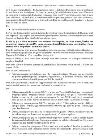 CROISADE POUR LE RENVERSEMENT DES PRINCIPAUTÉS PERSONNELLES ET FAMILIALES
SECRÉTARIAT ÉDITORIAL - (00225) 07 0775 4464 - 07 7798 1862 5 Août 2022 . 4
qu’Il n’a pas changé, Il dit : « Je changerai vos cœurs ». Celui que Dieu sauve ne peut continuer
à vivre dans le mal. Le Seigneur dit donc : « Comme j’ai décidé de vous sauver pour l’honneur
de mon nom, je suis obligé de changer vos cœurs pour montrer que je suis saint mais je vais
vous délivrer ». S’Il avait dit : « Je vais vous délivrer pour ma gloire et pour mon honneur »,
nous aurions dit que l’Évangile de la grâce est vrai. Dieu ne peut t’accorder la grâce et te laisser
dans les liens du péché.
Dis :
y Je vous donnerai un cœur nouveau.
Il n’y a pas de rédemption sans délivrance du péché parce que les problèmes de l’homme sont
liés au péché. Dieu ne peut pas résoudre les problèmes de l’homme sans donner la victoire à cet
homme sur la croix. Dieu décide d’avoir pitié de nous.
Ésaïe 64.5 : « Nous sommes tous comme des impurs, et toute notre justice est
comme un vêtement souillé ; nous sommes tous flétris comme une feuille, et nos
crimes nous emportent comme le vent ».
Dieu dit que lorsque nous nous purifions et que nous pensons que c’est déjà vraiment la sainteté,
nous sommes toujours sales. Et qu’est-ce qu’Il fait ? Il nous donne un cœur nouveau. Il change
l’homme de l’intérieur. C’est ce qu’Il va faire ce soir.
Tiens-toi debout ! Tu vas dire à Dieu : Change mon cœur comme Tu l’as dit par la bouche du
prophète Ézéchiel.
Dieu veut voir des hommes comme lui, semblables à lui comme Adam quand il n’avait pas
encore péché.
Lève tes deux mains et dis :
y Seigneur, accepte-moi et change-moi ! Tu veux que je sois pur ! Tu veux que ma conduite
Te glorifie parmi les païens ! Seigneur, regarde-moi. J’ai lavé mes vêtements mais c’est
comme un vêtement souillé parce que Toi, Tu es saint !
Dieu aime quand on se sanctifie en s’approchant de Lui. Il aime quand on se lave, et c’est à Lui
maintenant de venir à ton secours en t’enlevant le mauvais cœur.
Dis :
y Ô Père, accomplis Ta promesse ! Ô Père, je sais que Tu as décidé d’agir par compassion !
D’agir par grâce ! D’agir par amour ! Mais Tu veux que je sois pur ! Transforme-moi !
Enlève ce cœur de pierre et mets-moi un cœur de chair ! Enlève cet esprit mauvais et
mets en moi un esprit nouveau ! Remplis-moi du Saint-Esprit ! (Continue à prier) !
y Ô Père, agis par compassion ! Ô Père, agis par grâce ! Ô Père, agis par amour ! Ô Père,
agis par bonté ! Ô Père, agis par miséricorde ! Ô Père, agis pour Ta gloire ! Ô Père, agis
pour Ton honneur !
y Ô Père, merci parce que tu as vu les moqueries des païens ! Ô Père, merci parce que tu
as vu les moqueries de ceux qui me persécutent ! (Continue à prier)
y Ô Père, merci parce que Tu as entendu les blasphèmes contre Toi et tu as décidé d’agir !
Tu as entendu les blasphèmes des moqueurs et des incrédules et Tu as décidé d’agir pour
la gloire de Ton Saint nom ! (Continue à prier) !
y Ô Père, ramène les rétrogrades ! Relève ceux qui sont tombés ! Ramène les esclaves !
Délivre ceux qui sont enchaînés par les péchés de l’immoralité ! Délivre ceux qui sont
 