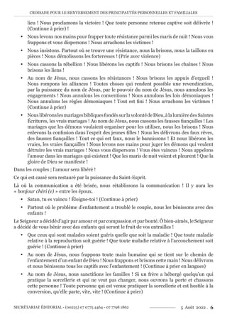 CROISADE POUR LE RENVERSEMENT DES PRINCIPAUTÉS PERSONNELLES ET FAMILIALES
SECRÉTARIAT ÉDITORIAL - (00225) 07 0775 4464 - 07 7798 1862 5 Août 2022 . 6
lieu ! Nous proclamons la victoire ! Que toute personne retenue captive soit délivrée !
(Continue à prier) !
y Nous levons nos mains pour frapper toute résistance parmi les maris de nuit ! Nous vous
frappons et vous dispersons ! Nous arrachons les victimes !
y Nous insistons. Partout où se trouve une résistance, nous la brisons, nous la taillons en
pièces ! Nous démolissons les forteresses ! (Prie avec violence)
y Nous cassons la rébellion ! Nous libérons les captifs ! Nous brisons les chaînes ! Nous
brisons les liens !
y Au nom de Jésus, nous cassons les résistances ! Nous brisons les appuis d’orgueil !
Nous rompons les alliances ! Toutes choses qui rendent possible une revendication,
par la puissance du nom de Jésus, par le pouvoir du nom de Jésus, nous annulons les
engagements ! Nous annulons les conventions ! Nous annulons les lois démoniaques !
Nous annulons les règles démoniaques ! Tout est fini ! Nous arrachons les victimes !
(Continue à prier)
y NouslibéronslesmariagesbibliquesfondéssurlavolontédeDieu,àlalumièredesSaintes
Écritures, les vrais mariages ! Au nom de Jésus, nous cassons les fausses fiançailles ! Les
mariages que les démons voulaient organiser pour les utiliser, nous les brisons ! Nous
enlevons la confusion dans l’esprit des jeunes filles ! Nous les délivrons des faux rêves,
des fausses fiançailles ! Tout ce qui est faux, nous le bannissons ! Et nous libérons les
vraies, les vraies fiançailles ! Nous levons nos mains pour juger les démons qui veulent
détruire les vrais mariages ! Nous vous dispersons ! Vous êtes vaincus ! Nous appelons
l’amour dans les mariages qui existent ! Que les maris de nuit voient et pleurent ! Que la
gloire de Dieu se manifeste !
Dans les couples ; l’amour sera libéré !
Ce qui est cassé sera restauré par la puissance du Saint-Esprit.
Là où la communication a été brisée, nous rétablissons la communication ! Il y aura les
« bonjour chéri (e) » entre les époux.
y Satan, tu es vaincu ! Éloigne-toi ! (Continue à prier)
y Partout où le problème d’enfantement a troublé le couple, nous les bénissons avec des
enfants !
Le Seigneur a décidé d’agir par amour et par compassion et par bonté. Ô bien-aimés, le Seigneur
a décidé de vous bénir avec des enfants qui seront le fruit de vos entrailles !
y Que ceux qui sont malades soient guéris quelle que soit la maladie ! Que toute maladie
relative à la reproduction soit guérie ! Que toute maladie relative à l’accouchement soit
guérie ! (Continue à prier)
y Au nom de Jésus, nous frappons toute main humaine qui se tient sur le chemin de
l’enfantement d’un enfant de Dieu ! Nous frappons et brisons cette main ! Nous délivrons
et nous bénissons tous les captifs avec l’enfantement ! (Continue à prier en langues)
y Au nom de Jésus, nous sanctifions les familles ! Si un frère a hébergé quelqu’un qui
pratique la sorcellerie et qui ne veut pas changer, nous ouvrons la porte et chassons
cette personne ! Toute personne qui est venue pratiquer la sorcellerie et est hostile à la
conversion, qu’elle parte, vite, vite ! (Continue à prier)
 