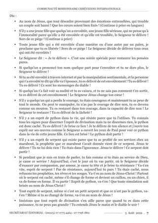 COMMUNAUTÉ MISSIONNAIRE CHRÉTIENNE INTERNATIONALE
SECRÉTARIAT ÉDITORIAL - (00225) 07 0775 4464 - 07 7798 1862 5 Août 2022 . 7
Dis :
y Au nom de Jésus, que tout désordre provenant des émotions entremêlées, qui trouble
un couple soit banni ! Que les cœurs soient bien fixés ! (Continue à prier en langues)
y S’il y a une jeune fille que quelqu’un a envoûtée, une jeune fille sérieuse, qui ne pense qu’à
l’immoralité parce qu’elle a été envoûtée et qu’elle est troublée, le Seigneur te délivre !
Sors de ce piège ! (Continue à prier)
y Toute jeune fille qui a été envoûtée d’une manière ou d’une autre par un païen, je
proclame que tu es libérée ! Sors de ce piège ! Le Seigneur décide de délivrer tous ceux
qui ont été envoûtés !
y Le Seigneur dit : « Je te délivre ». C’est une soirée spéciale pour restaurer les pensées
pures.
y Si quelqu’un a prononcé ton nom quelque part pour t’envoûter et tu ne dors plus, le
Seigneur te délivre !
y Si tu as été envoûté à travers internet et par la manipulation sentimentale, et la personne
qui t’a envoûté te dit qu’elle va t’épouser, tu es délivré de cet envoûtement ! Tu es délivré !
Tu es délivré ! Ce sont les mensonges du diable !
y Si quelqu’un t’a fait voir sa nudité et tu es vaincu, et tu ne sais pas comment t’en sortir,
tu es délivré de cet envoûtement ! Le Seigneur Jésus change ton cœur !
y S’il y a quelqu’un qui a perdu le courage, tu étais courageux et maintenant tu as peur de
tout le monde. On peut te manipuler, tu n’as pas le courage de dire non, tu es devenu
comme un mouton. Tu es restauré dans ton courage, dans ta capacité de dire non ! Le
Seigneur te restaure ! Tu es délivré de la lâcheté !
y S’il y a un esprit de python dans ta vie, qui résiste parce que tu l’utilises. Tu connais
tous les signes pour discerner l’esprit de divination mais tu ne discernes rien, le python
est donc caché. Tu es délivré ! Je brise ce lien ! Je te délivre de ton silence et j’ouvre ton
esprit sur ses œuvres comme le Seigneur a ouvert les yeux de Paul pour voir ce python
dans la vie de cette jeune fille. Ce lien est brisé ! Le python doit partir !
y S’il y a un esprit de serpent qui existe parce que tu as profité de ses services chez un
marabout, la prophétie que ce marabout t’avait donnée vient de ce serpent. Jésus te
délivre ! Tu ne lui dois rien ! Tu étais dans l’ignorance. Jésus te délivre ! Ce serpent doit
partir !
y Si pendant que je suis en train de parler, tu fais comme si tu étais au service de Dieu,
je casse ce service ! Aujourd’hui, c’est le jour où tu vas partir, où le Seigneur décide
d’exaucer par compassion, par amour, je casse ta tête et je brise ta résistance ! Va-t’en
vite, esprit de serpent ! Pas de résistance, aujourd’hui tu pars ! Tu étais caché, nous
refusons tes prophéties, tes rêves et tes songes. Va-t’en au nom de Jésus-Christ ! Partout
où le serpent est caché, même s’il change de forme et devient un caillou, ou un chien, il
va de forme en forme. Il va partir ! Esprit de python, va-t’en ! Que toute simulation soit
brisée au nom de Jésus Christ !
y Tout esprit de serpent, même si c’est un petit serpent et que ce n’est pas le python, va-
t’en ! Même si tu as changé de forme, va-t’en au nom de Jésus !
y Insistons que tout esprit de divination s’en aille parce que quand tu es dans cette
puissance, tu ne peux pas grandir ! Tu entends Jésus le matin et le diable le soir !
 