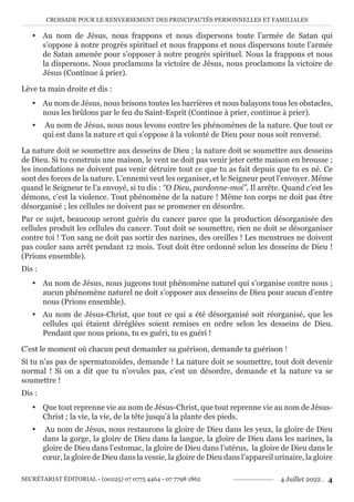 CROISADE POUR LE RENVERSEMENT DES PRINCIPAUTÉS PERSONNELLES ET FAMILIALES
SECRÉTARIAT ÉDITORIAL - (00225) 07 0775 4464 - 07 7798 1862 4 Juillet 2022 . 4
y Au nom de Jésus, nous frappons et nous dispersons toute l’armée de Satan qui
s’oppose à notre progrès spirituel et nous frappons et nous dispersons toute l’armée
de Satan amenée pour s’opposer à notre progrès spirituel. Nous la frappons et nous
la dispersons. Nous proclamons la victoire de Jésus, nous proclamons la victoire de
Jésus (Continue à prier).
Lève ta main droite et dis :
y Au nom de Jésus, nous brisons toutes les barrières et nous balayons tous les obstacles,
nous les brûlons par le feu du Saint-Esprit (Continue à prier, continue à prier).
y Au nom de Jésus, nous nous levons contre les phénomènes de la nature. Que tout ce
qui est dans la nature et qui s’oppose à la volonté de Dieu pour nous soit renversé.
La nature doit se soumettre aux desseins de Dieu ; la nature doit se soumettre aux desseins
de Dieu. Si tu construis une maison, le vent ne doit pas venir jeter cette maison en brousse ;
les inondations ne doivent pas venir détruire tout ce que tu as fait depuis que tu es né. Ce
sont des forces de la nature. L’ennemi veut les organiser, et le Seigneur peut l’envoyer. Même
quand le Seigneur te l’a envoyé, si tu dis : ‘’O Dieu, pardonne-moi’’, Il arrête. Quand c’est les
démons, c’est la violence. Tout phénomène de la nature ! Même ton corps ne doit pas être
désorganisé ; les cellules ne doivent pas se promener en désordre.
Par ce sujet, beaucoup seront guéris du cancer parce que la production désorganisée des
cellules produit les cellules du cancer. Tout doit se soumettre, rien ne doit se désorganiser
contre toi ! Ton sang ne doit pas sortir des narines, des oreilles ! Les menstrues ne doivent
pas couler sans arrêt pendant 12 mois. Tout doit être ordonné selon les desseins de Dieu !
(Prions ensemble).
Dis :
y Au nom de Jésus, nous jugeons tout phénomène naturel qui s’organise contre nous ;
aucun phénomène naturel ne doit s’opposer aux desseins de Dieu pour aucun d’entre
nous (Prions ensemble).
y Au nom de Jésus-Christ, que tout ce qui a été désorganisé soit réorganisé, que les
cellules qui étaient déréglées soient remises en ordre selon les desseins de Dieu.
Pendant que nous prions, tu es guéri, tu es guéri !
C’est le moment où chacun peut demander sa guérison, demande ta guérison !
Si tu n’as pas de spermatozoïdes, demande ! La nature doit se soumettre, tout doit devenir
normal ! Si on a dit que tu n’ovules pas, c’est un désordre, demande et la nature va se
soumettre !
Dis :
y Que tout reprenne vie au nom de Jésus-Christ, que tout reprenne vie au nom de Jésus-
Christ ; la vie, la vie, de la tête jusqu’à la plante des pieds.
y Au nom de Jésus, nous restaurons la gloire de Dieu dans les yeux, la gloire de Dieu
dans la gorge, la gloire de Dieu dans la langue, la gloire de Dieu dans les narines, la
gloire de Dieu dans l’estomac, la gloire de Dieu dans l’utérus, la gloire de Dieu dans le
cœur, la gloire de Dieu dans la vessie, la gloire de Dieu dans l’appareil urinaire, la gloire
 