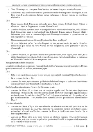 CROISADE POUR LE RENVERSEMENT DES PRINCIPAUTÉS PERSONNELLES ET FAMILIALES
SECRÉTARIAT ÉDITORIAL - (00225) 07 0775 4464 - 07 7798 1862 5 Août 2022 . 8
y Tout démon qui est venu pour faire les faux parlers en langues, nous te chassons !
y Nous avons déjà chassé des démons qui venaient faire de faux parlers en langues. Il faut
bien prier. Il y a les démons du faux parler en langues et ils sont comme les esprits de
divination.
Dis :
y Nous jugeons tout démon qui est caché pour faire comme le Saint-Esprit ! Nous le
chassons ! Nous le frappons au nom de Jésus-Christ !
y Au nom de Jésus, esprit de peur, tu es exposé! Toute personne qui tremble, qui a peur de
tout, des démons ou de la mort, est délivrée de l’esprit de peur au nom de Jésus-Christ !
Démon de peur, nous te chassons ! Que tout démon qui entretient la peur dans une vie
soit jugé et qu’il s’en aille !
y Nous ramassons tous nos biens volés et cachés. Tous nos biens !
y Si tu as déjà rêvé qu’on t’arrache l’argent ou ton portemonnaie, tu vas le récupérer
maintenant par la foi en Jésus Christ. Tu vas simplement dire, j’arrache et cela va
s’accomplir !
Dis :
y Au nom de Jésus, toi qui m’as arraché mon portemonnaie, mon argent, mon habit, tu as
utilisé la puissance du diable. Moi, et mes frères, nous t’arrachons tout par la puissance
de Jésus qui t’a vaincu ! Nous récupérons tout !
Récupère tout au nom de Jésus !
Les génies sont définis comme des êtres spirituels dotés d’un grand pouvoir surnaturel. Depuis
qu’on a commencé, on ne les a pas encore jugés.
Dis :
y Si tu es un esprit de génie, que tu sois un nain ou un géant, tu es jugé ! Nous te chassons !
y Lève ta main droite et dis :
y Au nom de Jésus, que tous ceux qui boivent le koutoukou par la puissance des démons
soient délivrés ! Esprit méchant de koutoukou, va-t’en !
Garde le calme et contemple l’œuvre de Dieu dans ta vie.
y Au nom de Jésus, s’il y a dans une vie ce qu’on appelle mari de nuit, nous jugeons ce
mensonge ! Celui que tu possèdes est un enfant de Dieu ! Tout esprit appelé mari de
nuit ou femme de nuit, tu es jugé ! Va-t’en ! Le jugement est sur toi ! Le mariage n’est
pas pour les démons ! Il est pour les êtres humains vivants qui obéissent à la volonté de
Dieu !
Lève ta main et dis :
y Au nom de Jésus, s’il y a sur mon chemin, un obstacle naturel qui peut frustrer les
desseins de Dieu dans ma vie, s’il y a dans ma vie ou sur mon chemin un obstacle logique
naturel qui m’empêche d’évoluer, au nom de Jésus, je t’enlève de mon chemin ! Je te
brise et je te détruis !
y Au nom de Jésus, s’il y a sur mon chemin un obstacle humain, réel, un être humain
vivant qui a juré avec ou sans imprécation que tant qu’il est là, je ne pourrai rien devenir,
qu’il soit ôté de mon chemin !
 