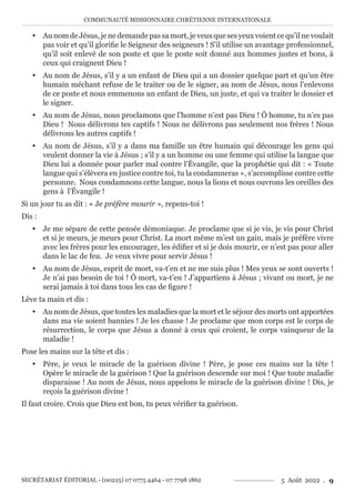 COMMUNAUTÉ MISSIONNAIRE CHRÉTIENNE INTERNATIONALE
SECRÉTARIAT ÉDITORIAL - (00225) 07 0775 4464 - 07 7798 1862 5 Août 2022 . 9
y Au nom de Jésus, je ne demande pas sa mort, je veux que ses yeux voient ce qu’il ne voulait
pas voir et qu’il glorifie le Seigneur des seigneurs ! S’il utilise un avantage professionnel,
qu’il soit enlevé de son poste et que le poste soit donné aux hommes justes et bons, à
ceux qui craignent Dieu !
y Au nom de Jésus, s’il y a un enfant de Dieu qui a un dossier quelque part et qu’un être
humain méchant refuse de le traiter ou de le signer, au nom de Jésus, nous l’enlevons
de ce poste et nous emmenons un enfant de Dieu, un juste, et qui va traiter le dossier et
le signer.
y Au nom de Jésus, nous proclamons que l’homme n’est pas Dieu ! Ô homme, tu n’es pas
Dieu ! Nous délivrons tes captifs ! Nous ne délivrons pas seulement nos frères ! Nous
délivrons les autres captifs !
y Au nom de Jésus, s’il y a dans ma famille un être humain qui décourage les gens qui
veulent donner la vie à Jésus ; s’il y a un homme ou une femme qui utilise la langue que
Dieu lui a donnée pour parler mal contre l’Évangile, que la prophétie qui dit : « Toute
langue qui s’élèvera en justice contre toi, tu la condamneras », s’accomplisse contre cette
personne. Nous condamnons cette langue, nous la lions et nous ouvrons les oreilles des
gens à l’Évangile !
Si un jour tu as dit : « Je préfère mourir », repens-toi !
Dis :
y Je me sépare de cette pensée démoniaque. Je proclame que si je vis, je vis pour Christ
et si je meurs, je meurs pour Christ. La mort même m’est un gain, mais je préfère vivre
avec les frères pour les encourager, les édifier et si je dois mourir, ce n’est pas pour aller
dans le lac de feu. Je veux vivre pour servir Jésus !
y Au nom de Jésus, esprit de mort, va-t’en et ne me suis plus ! Mes yeux se sont ouverts !
Je n’ai pas besoin de toi ! Ô mort, va-t’en ! J’appartiens à Jésus ; vivant ou mort, je ne
serai jamais à toi dans tous les cas de figure !
Lève ta main et dis :
y Au nom de Jésus, que toutes les maladies que la mort et le séjour des morts ont apportées
dans ma vie soient bannies ! Je les chasse ! Je proclame que mon corps est le corps de
résurrection, le corps que Jésus a donné à ceux qui croient, le corps vainqueur de la
maladie !
Pose les mains sur la tête et dis :
y Père, je veux le miracle de la guérison divine ! Père, je pose ces mains sur la tête !
Opère le miracle de la guérison ! Que la guérison descende sur moi ! Que toute maladie
disparaisse ! Au nom de Jésus, nous appelons le miracle de la guérison divine ! Dis, je
reçois la guérison divine !
Il faut croire. Crois que Dieu est bon, tu peux vérifier ta guérison.
 