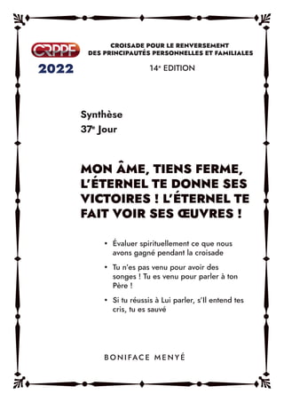Synthèse
37e
Jour
14e
EDITION
y Évaluer spirituellement ce que nous
avons gagné pendant la croisade
y Tu n’es pas venu pour avoir des
songes ! Tu es venu pour parler à ton
Père !
y Si tu réussis à Lui parler, s’Il entend tes
cris, tu es sauvé
B O N I FAC E M E N Y É
 