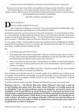 CROISADE POUR LE RENVERSEMENT DES PRINCIPAUTÉS PERSONNELLES ET FAMILIALES
SECRÉTARIAT ÉDITORIAL - (00225) 07 0775 4464 - 07 7798 1862 6 Août 2022 . 2
Nous avons entrepris de produire une synthèse de chaque session de prière contenant
l’exhortation du jour et les sujets de prière élevés à Dieu. Veuille te procurer celle de
chaque session. Elle sera pour toi un précieux instrument de travail pour le renversement
des principautés personnelles et familiales.
Que Dieu te bénisse abondamment !
D
ieu va te délivrer !
Que les écailles tombent de tes yeux !
Que l’esprit de révélation te soit donné ! Tu as une connaissance intellectuelle, mais
il te faut la connaissance spirituelle pour voir les miracles de Dieu.
Quand nous prions ici, rassure-toi que tu as bien prié sans douter ; tu verras la gloire de Dieu.
Il y a des moments où Dieu décide de changer tout ce qu’il avait prévu de faire. Il peut dire
comme Il avait dit pour Ézéchias à Ésaïe : « Va lui dire qu’il doit arranger la maison parce
qu’il va mourir ». Ézéchias a pleuré et Dieu lui a dit qu’il ne va plus mourir.
Ce soir, même si Dieu t’avait maudit lui-même (je ne parle pas de la malédiction du diable),
aujourd’hui Il te pardonne ! Et tu vas ressentir cela. Tu auras la joie du salut. Tu vas sourire.
Ton visage va briller quand le fardeau sera ôté.
Dis :
y Je proclame que notre Dieu est bon !
y Je proclame que notre lutte est spirituelle ! Nous ne combattons pas contre la chair et
le sang ! Et les armes avec lesquelles nous combattons ne sont pas charnelles mais elles
sont puissantes pour démolir, pour casser, pour renverser !
y Jésus, Tu es élevé au-dessus de tout ! Toi qui donnes la victoire, tu mets la joie dans les
cœurs ! Cette joie est plus grande que la joie qu’un fonctionnaire ressent quand il va
prendre son salaire.
y Je proclame que nous travaillons avec Dieu ! Quand la parole dit que nous sommes
ouvriers avec Dieu, ce n’est pas une flatterie !
Nous tendons vers le dernier jour de la croisade, quelle est ta méthode pour évaluer ce que
tu as gagné ? Si ta méthode est charnelle, tu as perdu la bataille. Si tu es un homme de foi ou
une femme de foi, tu as gagné la bataille. Qu’est-ce que tu choisis ? Choisis la foi. La foi ne
voit pas avant de croire.
Avant de continuer, parle à ton Père. Présente-Lui l’état de ton cœur vis-à-vis de la foi.
Psaumes 103.1-9 : « De David. Mon âme, bénis l’Éternel ! Que tout ce qui est
en moi bénisse son saint nom! Mon âme, bénis l’Éternel, et n’oublie aucun de
ses bienfaits! C’est lui qui pardonne toutes tes iniquités, qui guérit toutes tes
maladies; c’est lui qui délivre ta vie de la fosse, qui te couronne de bonté et de
miséricorde;c’estluiquirassasiedebienstavieillesse,quitefaitrajeunircomme
l’aigle. L’Éternel fait justice, Il fait droit à tous les opprimés. Il a manifesté ses
voies à Moïse, ses œuvres aux enfants d’Israël. L’Éternel est miséricordieux et
compatissant, lent à la colère et riche en bonté; il ne conteste pas sans cesse, il
ne garde pas sa colère à toujours ».
 