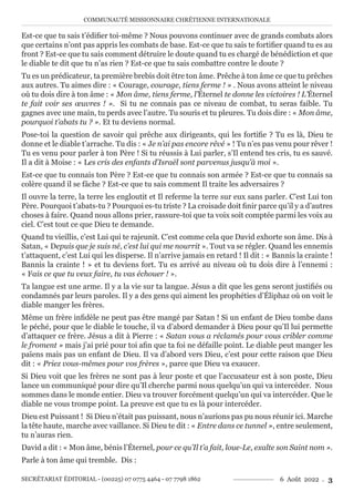 COMMUNAUTÉ MISSIONNAIRE CHRÉTIENNE INTERNATIONALE
SECRÉTARIAT ÉDITORIAL - (00225) 07 0775 4464 - 07 7798 1862 6 Août 2022 . 3
Est-ce que tu sais t’édifier toi-même ? Nous pouvons continuer avec de grands combats alors
que certains n’ont pas appris les combats de base. Est-ce que tu sais te fortifier quand tu es au
front ? Est-ce que tu sais comment détruire le doute quand tu es chargé de bénédiction et que
le diable te dit que tu n’as rien ? Est-ce que tu sais combattre contre le doute ?
Tu es un prédicateur, ta première brebis doit être ton âme. Prêche à ton âme ce que tu prêches
aux autres. Tu aimes dire : « Courage, courage, tiens ferme ! » . Nous avons atteint le niveau
où tu dois dire à ton âme : « Mon âme, tiens ferme, l’Éternel te donne les victoires ! L’Éternel
te fait voir ses œuvres ! ». Si tu ne connais pas ce niveau de combat, tu seras faible. Tu
gagnes avec une main, tu perds avec l’autre. Tu souris et tu pleures. Tu dois dire : « Mon âme,
pourquoi t’abats tu ? ». Et tu deviens normal.
Pose-toi la question de savoir qui prêche aux dirigeants, qui les fortifie ? Tu es là, Dieu te
donne et le diable t’arrache. Tu dis : « Je n’ai pas encore rêvé » ! Tu n’es pas venu pour rêver !
Tu es venu pour parler à ton Père ! Si tu réussis à Lui parler, s’Il entend tes cris, tu es sauvé.
Il a dit à Moise : « Les cris des enfants d’Israël sont parvenus jusqu’à moi ».
Est-ce que tu connais ton Père ? Est-ce que tu connais son armée ? Est-ce que tu connais sa
colère quand il se fâche ? Est-ce que tu sais comment Il traite les adversaires ?
Il ouvre la terre, la terre les engloutit et Il referme la terre sur eux sans parler. C’est Lui ton
Père. Pourquoi t’abats-tu ? Pourquoi es-tu triste ? La croisade doit finir parce qu’il y a d’autres
choses à faire. Quand nous allons prier, rassure-toi que ta voix soit comptée parmi les voix au
ciel. C’est tout ce que Dieu te demande.
Quand tu vieillis, c’est Lui qui te rajeunit. C’est comme cela que David exhorte son âme. Dis à
Satan, « Depuis que je suis né, c’est lui qui me nourrit ». Tout va se régler. Quand les ennemis
t’attaquent, c’est Lui qui les disperse. Il n’arrive jamais en retard ! Il dit : « Bannis la crainte !
Bannis la crainte ! » et tu deviens fort. Tu es arrivé au niveau où tu dois dire à l’ennemi :
« Fais ce que tu veux faire, tu vas échouer ! ».
Ta langue est une arme. Il y a la vie sur ta langue. Jésus a dit que les gens seront justifiés ou
condamnés par leurs paroles. Il y a des gens qui aiment les prophéties d’Éliphaz où on voit le
diable manger les frères.
Même un frère infidèle ne peut pas être mangé par Satan ! Si un enfant de Dieu tombe dans
le péché, pour que le diable le touche, il va d’abord demander à Dieu pour qu’Il lui permette
d’attaquer ce frère. Jésus a dit à Pierre : « Satan vous a réclamés pour vous cribler comme
le froment » mais j’ai prié pour toi afin que ta foi ne défaille point. Le diable peut manger les
païens mais pas un enfant de Dieu. Il va d’abord vers Dieu, c’est pour cette raison que Dieu
dit : « Priez vous-mêmes pour vos frères », parce que Dieu va exaucer.
Si Dieu voit que les frères ne sont pas à leur poste et que l’accusateur est à son poste, Dieu
lance un communiqué pour dire qu’Il cherche parmi nous quelqu’un qui va intercéder. Nous
sommes dans le monde entier. Dieu va trouver forcément quelqu’un qui va intercéder. Que le
diable ne vous trompe point. La preuve est que tu es là pour intercéder.
Dieu est Puissant ! Si Dieu n’était pas puissant, nous n’aurions pas pu nous réunir ici. Marche
la tête haute, marche avec vaillance. Si Dieu te dit : « Entre dans ce tunnel », entre seulement,
tu n’auras rien.
David a dit : « Mon âme, bénis l’Éternel, pour ce qu’Il t’a fait, loue-Le, exalte son Saint nom ».
Parle à ton âme qui tremble. Dis :
 