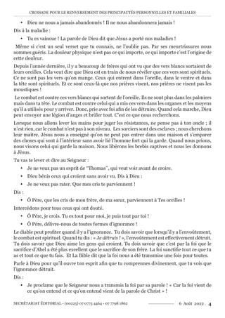 CROISADE POUR LE RENVERSEMENT DES PRINCIPAUTÉS PERSONNELLES ET FAMILIALES
SECRÉTARIAT ÉDITORIAL - (00225) 07 0775 4464 - 07 7798 1862 6 Août 2022 . 4
y Dieu ne nous a jamais abandonnés ! Il ne nous abandonnera jamais !
Dis à la maladie :
y Tu es vaincue ! La parole de Dieu dit que Jésus a porté nos maladies !
Même si c’est un seul verset que tu connais, ne l’oublie pas. Par ses meurtrissures nous
sommes guéris. La douleur physique n’est pas ce qui importe, ce qui importe c’est l’origine de
cette douleur.
Depuis l’année dernière, il y a beaucoup de frères qui ont vu que des vers blancs sortaient de
leurs oreilles. Cela veut dire que Dieu est en train de nous révéler que ces vers sont spirituels.
Ce ne sont pas les vers qu’on mange. Ceux qui entrent dans l’oreille, dans le ventre et dans
la tête sont spirituels. Et ce sont ceux-là que nos prières visent, nos prières ne visent pas les
moustiques !
Le combat est contre ces vers blancs qui sortent de l’oreille. Ils ne sont plus dans les palmiers
mais dans ta tête. Le combat est contre celui qui a mis ces vers dans les organes et les moyens
qu’il a utilisés pour y arriver. Donc, prie avec foi afin de les détruire. Quand cela marche, Dieu
peut envoyer une légion d’anges et brûler tout. C’est ce que nous recherchons.
Lorsque nous allons lever les mains pour juger les résistances, ne pense pas à ton oncle ; il
n’est rien, car le combat n’est pas à son niveau. Les sorciers sont des esclaves ; nous cherchons
leur maître. Jésus nous a enseigné qu’on ne peut pas entrer dans une maison et s’emparer
des choses qui sont à l’intérieur sans avoir lié l’homme fort qui la garde. Quand nous prions,
nous visons celui qui garde la maison. Nous libérons les brebis captives et nous les donnons
à Jésus.
Tu vas te lever et dire au Seigneur :
y Je ne veux pas un esprit de ‘‘Thomas’’, qui veut voir avant de croire.
y Dieu bénis ceux qui croient sans avoir vu. Dis à Dieu :
y Je ne veux pas rater. Que mes cris te parviennent !
Dis :
y Ô Père, que les cris de mon frère, de ma sœur, parviennent à Tes oreilles !
Intercédons pour tous ceux qui ont douté.
y Ô Père, je crois. Tu es tout pour moi, je puis tout par toi !
y Ô Père, délivre-nous de toutes formes d’ignorance !
Le diable peut profiter quand il y a l’ignorance. Tu dois savoir que lorsqu’il y a l’envoûtement,
le combat est spirituel. Quand tu dis : « Je détruis ! », l’envoûtement est effectivement détruit.
Tu dois savoir que Dieu aime les gens qui croient. Tu dois savoir que c’est par la foi que le
sacrifice d’Abel a été plus excellent que le sacrifice de son frère. La foi sanctifie tout ce que tu
as et tout ce que tu fais. Et La Bible dit que la foi nous a été transmise une fois pour toutes.
Parle à Dieu pour qu’il ouvre ton esprit afin que tu comprennes divinement, que tu vois que
l’ignorance détruit.
Dis :
y Je proclame que le Seigneur nous a transmis la foi par sa parole ! « Car la foi vient de
ce qu’on entend et ce qu’on entend vient de la parole de Christ » !
 