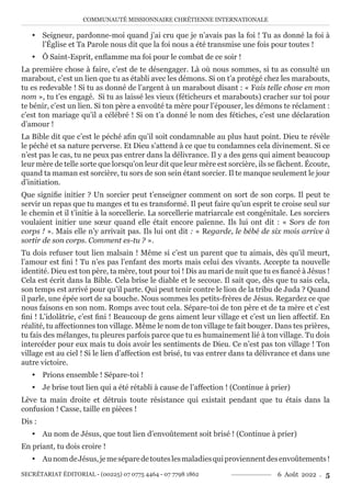 COMMUNAUTÉ MISSIONNAIRE CHRÉTIENNE INTERNATIONALE
SECRÉTARIAT ÉDITORIAL - (00225) 07 0775 4464 - 07 7798 1862 6 Août 2022 . 5
y Seigneur, pardonne-moi quand j’ai cru que je n’avais pas la foi ! Tu as donné la foi à
l’Église et Ta Parole nous dit que la foi nous a été transmise une fois pour toutes !
y Ô Saint-Esprit, enflamme ma foi pour le combat de ce soir !
La première chose à faire, c’est de te désengager. Là où nous sommes, si tu as consulté un
marabout, c’est un lien que tu as établi avec les démons. Si on t’a protégé chez les marabouts,
tu es redevable ! Si tu as donné de l’argent à un marabout disant : « Fais telle chose en mon
nom », tu t’es engagé. Si tu as laissé les vieux (féticheurs et marabouts) cracher sur toi pour
te bénir, c’est un lien. Si ton père a envoûté ta mère pour l’épouser, les démons te réclament :
c’est ton mariage qu’il a célébré ! Si on t’a donné le nom des fétiches, c’est une déclaration
d’amour !
La Bible dit que c’est le péché afin qu’il soit condamnable au plus haut point. Dieu te révèle
le péché et sa nature perverse. Et Dieu s’attend à ce que tu condamnes cela divinement. Si ce
n’est pas le cas, tu ne peux pas entrer dans la délivrance. Il y a des gens qui aiment beaucoup
leur mère de telle sorte que lorsqu’on leur dit que leur mère est sorcière, ils se fâchent. Écoute,
quand ta maman est sorcière, tu sors de son sein étant sorcier. Il te manque seulement le jour
d’initiation.
Que signifie initier ? Un sorcier peut t’enseigner comment on sort de son corps. Il peut te
servir un repas que tu manges et tu es transformé. Il peut faire qu’un esprit te croise seul sur
le chemin et il t’initie à la sorcellerie. La sorcellerie matriarcale est congénitale. Les sorciers
voulaient initier une sœur quand elle était encore païenne. Ils lui ont dit : « Sors de ton
corps ! ». Mais elle n’y arrivait pas. Ils lui ont dit : « Regarde, le bébé de six mois arrive à
sortir de son corps. Comment es-tu ? ».
Tu dois refuser tout lien malsain ! Même si c’est un parent que tu aimais, dès qu’il meurt,
l’amour est fini ! Tu n’es pas l’enfant des morts mais celui des vivants. Accepte ta nouvelle
identité. Dieu est ton père, ta mère, tout pour toi ! Dis au mari de nuit que tu es fiancé à Jésus !
Cela est écrit dans la Bible. Cela brise le diable et le secoue. Il sait que, dès que tu sais cela,
son temps est arrivé pour qu’il parte. Qui peut tenir contre le lion de la tribu de Juda ? Quand
il parle, une épée sort de sa bouche. Nous sommes les petits-frères de Jésus. Regardez ce que
nous faisons en son nom. Romps avec tout cela. Sépare-toi de ton père et de ta mère et c’est
fini ! L’idolâtrie, c’est fini ! Beaucoup de gens aiment leur village et c’est un lien affectif. En
réalité, tu affectionnes ton village. Même le nom de ton village te fait bouger. Dans tes prières,
tu fais des mélanges, tu pleures parfois parce que tu es humainement lié à ton village. Tu dois
intercéder pour eux mais tu dois avoir les sentiments de Dieu. Ce n’est pas ton village ! Ton
village est au ciel ! Si le lien d’affection est brisé, tu vas entrer dans ta délivrance et dans une
autre victoire.
y Prions ensemble ! Sépare-toi !
y Je brise tout lien qui a été rétabli à cause de l’affection ! (Continue à prier)
Lève ta main droite et détruis toute résistance qui existait pendant que tu étais dans la
confusion ! Casse, taille en pièces !
Dis :
y Au nom de Jésus, que tout lien d’envoûtement soit brisé ! (Continue à prier)
En priant, tu dois croire !
y AunomdeJésus,jemeséparedetouteslesmaladiesquiproviennentdesenvoûtements!
 
