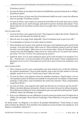 CROISADE POUR LE RENVERSEMENT DES PRINCIPAUTÉS PERSONNELLES ET FAMILIALES
SECRÉTARIAT ÉDITORIAL - (00225) 07 0775 4464 - 07 7798 1862 6 Août 2022 . 6
(Continue à prier) !
y Au nom de Jésus, je me sépare de toutes les malédictions qui proviennent de ce village !
(Continue à prier)
y Au nom de Jésus, je brise tout lien d’envoûtement établi sur moi à cause des alliances
dues au mariage ! (Continue à prier)
y Au nom de Jésus, nous venons au secours de tout frère ou de toute sœur qui a encore
un démon dans sa vie. Qu’il soit jugé, qu’il parte et qu’il ne revienne plus jamais ! Tout
démon dans la vie d’un frère ou d’une sœur, tu es jugé ! Sors ! Va-t’en et ne reviens plus
jamais !
Lève ta main et dis :
y Au nom de Jésus, nous jugeons la mort ! Nous jugeons le séjour des morts ! Esprits de
mort, nous vous chassons du milieu de nous !
y Mari de nuit, tu es jugé, brisé, dépouillé ! Nous t’arrachons tout ce que tu as volé !
y Tu contemples ta victoire et tu entres dans ta victoire.
y Nous insistons sur la mort, tout esprit de mort qui a suivi quelqu’un parce qu’il t’avait
invoqué, et la mort elle-même, allez-vous-en ! Nous insistons contre la mort et l’esprit
de mort, vous êtes jugés ! Allez-vous-en et ne revenez plus ! Jésus de Nazareth vous a
vaincus à la croix de Golgotha ! Jésus est la vie ! Jésus est la vie ! La mort a été vaincue
par Jésus ! Va-t’en ! Va-t’en ! Tu n’auras pas de secours !
y Esprit de mort, si tu as suivi quelqu’un parce qu’il t’avait invoqué à un moment, il t’a
dit : « Prends-moi » et tu l’as accroché, je l’arrache de tes mains ! Jésus a pardonné son
ignorance et toi va-t’en ! Tout esprit au service de la mort à travers les accidents, tu es
jugé !
Lève ta main et dis :
y D’un commun accord, nous commandons que tout serpent qui a avalé des richesses
les vomisse maintenant ! Gros ou petit serpent, tout ce que tu avalé, même si c’est une
aiguille, vomis-le et va-t’en ! Vomis tout et pars ! Rien ne reste !
y Au nom de Jésus, nous jugeons toutes les maladies mystiques ! Esprit impur, si tu as
suivi quelqu’un pour lui donner une maladie et si la personne est malade, si la personne
participe à cette prière, nous l’arrachons des mains des ennemis ! Nous commandons
sa guérison divine !
y Au nom de Jésus, nous jugeons tout esprit qui fait que tu ne trouves pas du travail !
Même si certains démons sont partis, d’autres sont encore là, pour les mêmes desseins.
Nous déclarons ta liberté et nous commandons que ceux qui sont restés partent ! Esprit
méchant, auteur du chômage, tu es jugé !
y Si tu es un célibataire ou une célibataire et que les mauvais esprits sont à l’origine de ce
célibat, ils sont jugés ! Nous brisons l’esclavage ! Nous libérons ta vie pour un mariage
propre !
Ne doute point ! Le Seigneur a en réserve de grandes bénédictions ! Tenez ferme et soyez
prêts à chasser les démons. Si tu marches avec quelqu’un ou que tu pries avec quelqu’un, si le
démon se manifeste, chassez-le !
 