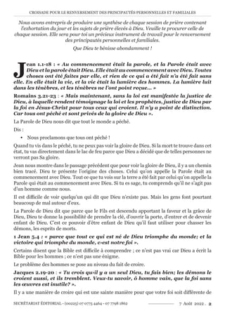 CROISADE POUR LE RENVERSEMENT DES PRINCIPAUTÉS PERSONNELLES ET FAMILIALES
SECRÉTARIAT ÉDITORIAL - (00225) 07 0775 4464 - 07 7798 1862 7 Août 2022 . 2
Nous avons entrepris de produire une synthèse de chaque session de prière contenant
l’exhortation du jour et les sujets de prière élevés à Dieu. Veuille te procurer celle de
chaque session. Elle sera pour toi un précieux instrument de travail pour le renversement
des principautés personnelles et familiales.
Que Dieu te bénisse abondamment !
J
ean 1.1-18 : « Au commencement était la parole, et la Parole était avec
Dieu et la parole était Dieu. Elle était au commencement avec Dieu. Toutes
choses ont été faites par elle, et rien de ce qui a été fait n’a été fait sans
elle. En elle était la vie, et la vie était la lumière des hommes. La lumière luit
dans les ténèbres, et les ténèbres ne l’ont point reçue… »
Romains 3.21-23 : « Mais maintenant, sans la loi est manifestée la justice de
Dieu, à laquelle rendent témoignage la loi et les prophètes, justice de Dieu par
la foi en Jésus-Christ pour tous ceux qui croient. Il n’y a point de distinction.
Car tous ont péché et sont privés de la gloire de Dieu ».
La Parole de Dieu nous dit que tout le monde a péché.
Dis :
y Nous proclamons que tous ont péché !
Quand tu vis dans le péché, tu ne peux pas voir la gloire de Dieu. Si la mort te trouve dans cet
état, tu vas directement dans le lac de feu parce que Dieu a décidé que de telles personnes ne
verront pas Sa gloire.
Jean nous montre dans le passage précédent que pour voir la gloire de Dieu, il y a un chemin
bien tracé. Dieu te présente l’origine des choses. Celui qu’on appelle la Parole était au
commencement avec Dieu. Tout ce que tu vois sur la terre a été fait par celui qu’on appelle la
Parole qui était au commencement avec Dieu. Si tu es sage, tu comprends qu’il ne s’agit pas
d’un homme comme nous.
Il est difficile de voir quelqu’un qui dit que Dieu n’existe pas. Mais les gens font pourtant
beaucoup de mal autour d’eux.
La Parole de Dieu dit que parce que le Fils est descendu apportant la faveur et la grâce de
Dieu, Dieu te donne la possibilité de prendre la clé, d’ouvrir la porte, d’entrer et de devenir
enfant de Dieu. C’est ce pouvoir d’être enfant de Dieu qu’il faut utiliser pour chasser les
démons, les esprits de morts.
1 Jean 5.4 : « parce que tout ce qui est né de Dieu triomphe du monde; et la
victoire qui triomphe du monde, c›est notre foi ».
Certains disent que la Bible est difficile à comprendre ; ce n’est pas vrai car Dieu a écrit la
Bible pour les hommes ; ce n’est pas une énigme.
Le problème des hommes se pose au niveau du fait de croire.
Jacques 2.19-20 : « Tu crois qu›il y a un seul Dieu, tu fais bien; les démons le
croient aussi, et ils tremblent. Veux-tu savoir, ô homme vain, que la foi sans
les œuvres est inutile? ».
Il y a une manière de croire qui est une sainte manière pour que votre foi soit différente de
 