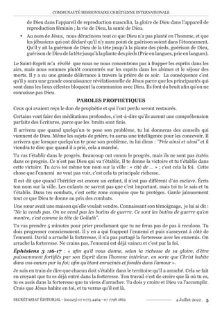 COMMUNAUTÉ MISSIONNAIRE CHRÉTIENNE INTERNATIONALE
SECRÉTARIAT ÉDITORIAL - (00225) 07 0775 4464 - 07 7798 1862 4 Juillet 2022 . 5
de Dieu dans l’appareil de reproduction masculin, la gloire de Dieu dans l’appareil de
reproduction féminin ; la vie de Dieu, la santé de Dieu.
y Au nom de Jésus, nous déracinons tout ce que Dieu n’a pas planté en l’homme, et que
les jébusiens qui ont déclaré qu’il n’y aura point de guérison soient dans l’étonnement.
Qu’il y ait la guérison de Dieu de la tête jusqu’à la plante des pieds, guérison de Dieu,
guérison de Dieu de la tête jusqu’à la plante des pieds (Prie en langues, prie en langues).
Le Saint-Esprit m’a révélé que nous ne nous concentrons pas à frapper les esprits dans les
airs, mais nous sommes plutôt concentrés sur les esprits dans les abîmes et le séjour des
morts. Il y a eu une grande délivrance à travers la prière de ce soir. La conséquence c’est
qu’il y aura une grande connaissance révélationnelle de Jésus parce que les principautés qui
sont dans les lieux célestes bloquent la communion avec Dieu. Ils font du bruit afin qu’on ne
connaisse pas Dieu.
PAROLES PROPHÉTIQUES
Ceux qui avaient reçu le don de prophétie et qui l’ont perdu seront restaurés.
Certains vont faire des méditations profondes, c’est-à-dire qu’ils auront une compréhension
parfaite des Écritures, parce que les bruits sont finis.
Il arrivera que quand quelqu’un te pose son problème, tu lui donneras des conseils qui
viennent de Dieu. Même les sujets de prière, tu auras une intelligence pour les concevoir. Il
arrivera que lorsque quelqu’un te pose son problème, tu lui diras : ‘’Prie ainsi et ainsi’’ et il
viendra te dire que quand il a prié, cela a marché.
Tu vas t’établir dans le progrès. Beaucoup ont connu le progrès, mais ils ne sont pas établis
dans ce progrès. Ce n’est pas Dieu qui va t’établir, Il te donne la victoire et tu t’établis dans
cette victoire. Tu écris toi même ton nom sur la ville : « cité de … » ; c’est cela la foi. Cette
chose que l’ennemi ne veut pas voir, c’est cela ta principale richesse.
Il est dit que quand l’héritier est encore un enfant, il n’est pas différent d’un esclave. Écris
ton nom sur la ville. Les enfants ne savent pas que c’est important, mais toi tu le sais et tu
t’établis. Dans tes combats, c’est cette zone conquise que tu protèges. Garde jalousement
tout ce que Dieu te donne au prix des combats.
Une sœur avait une maison qu’elle voulait vendre. Connaissant son témoignage, je lui ai dit :
‘’Ne la vends pas. On ne vend pas les butins de guerre. Ce sont les butins de guerre qu’on
montre, c’est comme la tête de Goliath’’.
Tu vas prendre 5 minutes pour prier proclamant que tu ne feras pas de pas à reculons. Tu
dois progresser consciemment. Il y en a qui frappent l’ennemi et puis s’asseyent à côté de
l’ennemi. David a arraché la forteresse, il n’a pas partagé la forteresse avec les ennemis. On
arrache la forteresse. Ne crains pas, l’ennemi est déjà vaincu et c’est par la foi.
Éphésiens 3 :16-17 : « afin qu’il vous donne, selon la richesse de sa gloire, d’être
puissamment fortifiés par son Esprit dans l’homme intérieur, en sorte que Christ habite
dans vos cœurs par la foi; afin qu’étant enracinés et fondés dans l’amour ».
Je suis en train de dire que chacun doit s’établir dans le territoire qu’il a arraché. Cela se fait
en croyant que tu es déjà entré dans la forteresse. Ton travail c’est de croire que là où tu es,
tu es assis dans la forteresse que tu viens d’arracher. Tu dois y croire et Dieu va l’accomplir.
Crois que Jésus habite en toi, et tu verras qu’il est là.
 