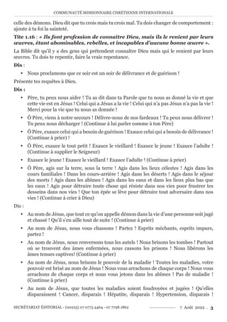 COMMUNAUTÉ MISSIONNAIRE CHRÉTIENNE INTERNATIONALE
SECRÉTARIAT ÉDITORIAL - (00225) 07 0775 4464 - 07 7798 1862 7 Août 2022 . 3
celle des démons. Dieu dit que tu crois mais tu crois mal. Tu dois changer de comportement :
ajoute à ta foi la sainteté.
Tite 1.16 : « Ils font profession de connaître Dieu, mais ils le renient par leurs
œuvres, étant abominables, rebelles, et incapables d’aucune bonne œuvre ».
La Bible dit qu’il y a des gens qui prétendent connaître Dieu mais qui le renient par leurs
œuvres. Tu dois te repentir, faire la vraie repentance.
Dis :
y Nous proclamons que ce soir est un soir de délivrance et de guérison !
Présente tes requêtes à Dieu.
Dis :
y Père, tu peux nous aider ! Tu as dit dans ta Parole que tu nous as donné la vie et que
cette vie est en Jésus ! Celui qui a Jésus a la vie ! Celui qui n’a pas Jésus n’a pas la vie !
Merci pour la vie que tu nous as donnée !
y Ô Père, viens à notre secours ! Délivre-nous de nos fardeaux ! Tu peux nous délivrer !
Tu peux nous décharger ! (Continue à lui parler comme à ton Père)
y Ô Père, exauce celui qui a besoin de guérison ! Exauce celui qui a besoin de délivrance !
(Continue à prier) !
y Ô Père, exauce le tout petit ! Exauce le vieillard ! Exauce le jeune ! Exauce l’adulte !
(Continue à supplier le Seigneur)
y Exauce le jeune ! Exauce le vieillard ! Exauce l’adulte ! (Continue à prier)
y Ô Père, agis sur la terre, sous la terre ! Agis dans les lieux célestes ! Agis dans les
cours familiales ! Dans les cours-arrière ! Agis dans les déserts ! Agis dans le séjour
des morts ! Agis dans les abîmes ! Agis dans les eaux et dans les lieux plus bas que
les eaux ! Agis pour détruire toute chose qui résiste dans nos vies pour frustrer tes
desseins dans nos vies ! Que ton épée se lève pour détruire tout adversaire dans nos
vies ! (Continue à crier à Dieu)
Dis :
y Au nom de Jésus, que tout ce qu’on appelle démon dans la vie d’une personne soit jugé
et chassé ! Qu’il s’en aille tout de suite ! (Continue à prier)
y Au nom de Jésus, nous vous chassons ! Partez ! Esprits méchants, esprits impurs,
partez !
y Au nom de Jésus, nous renversons tous les autels ! Nous brisons les tombes ! Partout
où se trouvent des âmes enfermées, nous cassons les prisons ! Nous libérons les
âmes tenues captives! (Continue à prier)
y Au nom de Jésus, nous brisons le pouvoir de la maladie ! Toutes les maladies, votre
pouvoir est brisé au nom de Jésus ! Nous vous arrachons de chaque corps ! Nous vous
arrachons de chaque corps et nous vous jetons dans les abîmes ! Pas de maladie !
(Continue à prier)
y Au nom de Jésus, que toutes les maladies soient foudroyées et jugées ! Qu’elles
disparaissent ! Cancer, disparais ! Hépatite, disparais ! Hypertension, disparais !
 