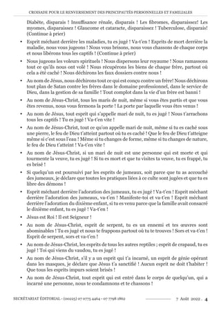 CROISADE POUR LE RENVERSEMENT DES PRINCIPAUTÉS PERSONNELLES ET FAMILIALES
SECRÉTARIAT ÉDITORIAL - (00225) 07 0775 4464 - 07 7798 1862 7 Août 2022 . 4
Diabète, disparais ! Insuffisance rénale, disparais ! Les fibromes, disparaissez! Les
myomes, disparaissez ! Glaucome et cataracte, disparaissez ! Tuberculose, disparais!
(Continue à prier)
y Esprit méchant derrière les maladies, tu es jugé ! Va-t’en ! Esprits de mort derrière la
maladie, nous vous jugeons ! Nous vous brisons, nous vous chassons de chaque corps
et nous libérons tous les captifs ! (Continue à prier)
y Nous jugeons les voleurs spirituels ! Nous dispersons leur royaume ! Nous ramassons
tout ce qu’ils nous ont volé ! Nous récupérons les biens de chaque frère, partout où
cela a été caché ! Nous déchirons les faux dossiers contre nous !
y Au nom de Jésus, nous déchirons tout ce qui est conçu contre un frère! Nous déchirons
tout plan de Satan contre les frères dans le domaine professionnel, dans le service de
Dieu, dans la gestion de sa famille ! Tout complot dans la vie d’un frère est banni !
y Au nom de Jésus-Christ, tous les maris de nuit, même si vous êtes partis et que vous
êtes revenus, nous vous fermons la porte ! La porte par laquelle vous êtes venus !
y Au nom de Jésus, tout esprit qui s’appelle mari de nuit, tu es jugé ! Nous t’arrachons
tous les captifs ! Tu es jugé ! Va-t’en vite !
y Au nom de Jésus-Christ, tout ce qu’on appelle mari de nuit, même si tu es caché sous
une pierre, le feu de Dieu t’atteint partout où tu es caché ! Que le feu de Dieu t’atteigne
même si c’est sous l’eau ! Même si tu changes de forme, même si tu changes de nature,
le feu de Dieu t’atteint ! Va-t’en vite !
y Au nom de Jésus-Christ, si un mari de nuit est une personne qui est morte et qui
tourmente la veuve, tu es jugé ! Si tu es mort et que tu visites ta veuve, tu es frappé, tu
es brisé !
y Si quelqu’un est poursuivi par les esprits de jumeaux, soit parce que tu as accouché
des jumeaux, je déclare que toutes les pratiques liées à ce culte sont jugées et que tu es
libre des démons !
y Esprit méchant derrière l’adoration des jumeaux, tu es jugé ! Va-t’en ! Esprit méchant
derrière l’adoration des jumeaux, va-t’en ! Manifeste-toi et va-t’en ! Esprit méchant
derrière l’adoration du dixième enfant, si tu es venu parce que la famille avait consacré
le dixième enfant, tu es jugé ! Va-t’en !
y Jésus est Roi ! Il est Seigneur !
y Au nom de Jésus-Christ, esprit de serpent, tu es un ennemi et tes œuvres sont
abominables ! Tu es jugé et nous te frappons partout où tu te trouves ! Sors et va-t’en !
Esprit de serpent, sors et va-t’en !
y Au nom de Jésus-Christ, les esprits de tous les autres reptiles ; esprit de crapaud, tu es
jugé ! Toi qui viens du vaudou, tu es jugé !
y Au nom de Jésus-Christ, s’il y a un esprit qui t’a incarné, un esprit de génie opérant
dans les masques, je déclare que Jésus t’a sanctifié ! Aucun esprit ne doit t’habiter !
Que tous les esprits impurs soient brisés !
y Au nom de Jésus-Christ, tout esprit qui est entré dans le corps de quelqu’un, qui a
incarné une personne, nous te condamnons et te chassons !
 