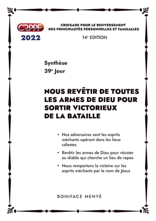 Synthèse
39e
Jour
14e
EDITION
y Nos adversaires sont les esprits
méchants opérant dans les lieux
célestes
y Revêtir les armes de Dieu pour résister
au diable qui cherche un lieu de repos
y Nous remportons la victoire sur les
esprits méchants par le nom de Jésus
B O N I FAC E M E N Y É
 