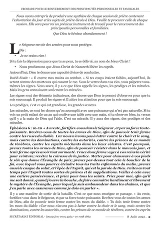 CROISADE POUR LE RENVERSEMENT DES PRINCIPAUTÉS PERSONNELLES ET FAMILIALES
SECRÉTARIAT ÉDITORIAL - (00225) 07 0775 4464 - 07 7798 1862 8 Août 2022 . 2
Nous avons entrepris de produire une synthèse de chaque session de prière contenant
l’exhortation du jour et les sujets de prière élevés à Dieu. Veuille te procurer celle de chaque
session. Elle sera pour toi un précieux instrument de travail pour le renversement des
principautés personnelles et familiales.
Que Dieu te bénisse abondamment !
L
e Seigneur envoie des armées pour nous protéger.
Dis :
y Je ne crains rien !
Si tu fais la dépression parce que tu as peur, tu es délivré, au nom de Jésus Christ !
y Nous proclamons que Jésus Christ de Nazareth libère les captifs.
Aujourd’hui, Dieu te donne une capacité divine de combattre.
David disait : « Il exerce mes mains au combat. » Si tes coups étaient faibles, aujourd’hui, ils
seront comme des marteaux qui cassent le roc. Vous le verrez dans vos vies, vous palperez vous-
mêmes les signes. Vous savez, il y a ce que Dieu appelle les signes, les prodiges et les miracles.
Mais les gens connaissent seulement les miracles.
Les signes sont des éléments indicateurs, des choses que Dieu te permet d’observer pour que tu
sois encouragé. Il produit les signes et Il attire ton attention pour que tu sois encouragé.
Les prodiges, c’est ce qui est grandiose, les grandes œuvres.
Les miracles, ce sont les choses qu’on accomplit avec une puissance qui n’est pas naturelle. Si tu
vois un petit enfant de un an qui soulève une table avec une main, si tu observes bien, tu verras
qu’il y a la main de Dieu qui l’aide. C’est un miracle. Il y aura des signes, des prodiges et des
miracles.
Éphésiens 6 : 10-20 « Au reste, fortifiez-vous dans le Seigneur, et par sa force toute-
puissante. Revêtez-vous de toutes les armes de Dieu, afin de pouvoir tenir ferme
contre les ruses du diable. Car nous n’avons pas à lutter contre la chair et le sang,
mais contre les dominations, contre les autorités, contre les princes de ce monde
de ténèbres, contre les esprits méchants dans les lieux célestes. C’est pourquoi,
prenez toutes les armes de Dieu, afin de pouvoir résister dans le mauvais jour, et
tenir ferme après avoir tout surmonté. Tenez donc ferme: ayez à vos reins la vérité
pour ceinture; revêtez la cuirasse de la justice. Mettez pour chaussure à vos pieds
le zèle que donne l’Évangile de paix; prenez par-dessus tout cela le bouclier de la
foi, avec lequel vous pourrez éteindre tous les traits enflammés du malin; prenez
aussi le casque du salut, et l’épée de l’Esprit, qui est la parole de Dieu. Faites en tout
temps par l’Esprit toutes sortes de prières et de supplications. Veillez à cela avec
une entière persévérance, et priez pour tous les saints. Priez pour moi, afin qu’il
me soit donné, quand j’ouvre la bouche, de faire connaître hardiment et librement
le mystère de l’Évangile, pour lequel je suis ambassadeur dans les chaînes, et que
j’en parle avec assurance comme je dois en parler ».
Il y a une manière de sortir de la bataille. C’est ce que nous enseigne ce passage. « Au reste,
fortifiez-vous dans le Seigneur, et par sa force toute-puissante. Revêtez-vous de toutes les armes
de Dieu, afin de pouvoir tenir ferme contre les ruses du diable. » Tu dois tenir ferme contre
les ruses du diable «Car nous n’avons pas à lutter contre la chair et le sang, mais contre les
dominations, contre les autorités, contre les princes de ce monde de ténèbres, contre les esprits
 