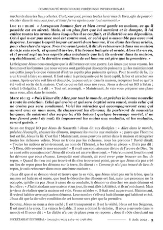 COMMUNAUTÉ MISSIONNAIRE CHRÉTIENNE INTERNATIONALE
SECRÉTARIAT ÉDITORIAL - (00225) 07 0775 4464 - 07 7798 1862 8 Août 2022 . 3
méchants dans les lieux célestes. C’est pourquoi, prenez toutes les armes de Dieu, afin de pouvoir
résister dans le mauvais jour, et tenir ferme après avoir tout surmonté.»
Luc 11 : 21-26 « Lorsqu›un homme fort et bien armé garde sa maison, ce qu›il
possède est en sûreté. Mais, si un plus fort que lui survient et le dompte, il lui
enlève toutes les armes dans lesquelles il se confiait, et il distribue ses dépouilles.
Celui qui n›est pas avec moi est contre moi, et celui qui n›assemble pas avec moi
disperse. Lorsque l›esprit impur est sorti d›un homme, il va dans des lieux arides,
pour chercher du repos. N›en trouvant point, il dit: Je retournerai dans ma maison
d›où je suis sorti; et quand il arrive, il la trouve balayée et ornée. Alors il s›en va,
et il prend sept autres esprits plus méchants que lui; ils entrent dans la maison,
s›y établissent, et la dernière condition de cet homme est pire que la première. »
Le Seigneur Jésus nous enseigne que la délivrance est une guerre. Les âmes que nous voyons, les
hommes et les femmes que nous voyons sont gardés par des esprits puissants qui les maintiennent
assujettis jusqu’à ce que viennent d’autres esprits plus puissants qu’eux. Pour te sortir de là, il y
a un travail à faire en amont. Il faut saisir la principauté qui te tient captif, la lier et arracher ses
armes. Après qu’elle soit liée et domptée, tu peux entrer dans la maison, récupérer tout ce qui t’a
été volé et sortir de la maison. C’est ce qui se fait sous nos yeux. Jésus a donné un KO à Satan ;
c’était à Golgotha. Il a dit : « Tout est accompli. » Maintenant, Je vais vous préparer une place
mais vous, allez dans le monde.
Marc 16 : 15 « Puis il leur dit: Allez par tout le monde, et prêchez la bonne nouvelle
à toute la création. Celui qui croira et qui sera baptisé sera sauvé, mais celui qui
ne croira pas sera condamné. Voici les miracles qui accompagneront ceux qui
auront cru: en mon nom, ils chasseront les démons; ils parleront de nouvelles
langues; ils saisiront des serpents; s’ils boivent quelque breuvage mortel, il ne
leur feront point de mal; ils imposeront les mains aux malades, et les malades,
seront guéris. »
Satan est frappé KO par Jésus de Nazareth ! Jésus dit aux disciples : « Allez dans le monde,
prêchez l’évangile, chassez les démons, imposez les mains aux malades » ; parce que l’homme
fort est lié, Jésus l’a lié. C’est fini ! Maintenant, nous pouvons entrer dans la maison et récupérer
toutes les richesses volées. Nous ne trions pas les richesses, nous les prenons ! David disait:
« Toutes les nations m’environnent, au nom de l’Eternel, je les taille en pièces ». Il n’a pas dit :
« Ô Dieu, délivre-moi de mes ennemis ! » Il avait une connaissance divine de l’œuvre de Dieu. Tu
as aussi cette connaissance ! Jésus dit et cela est un avertissement: « Voici comment fonctionnent
les démons que vous chassez. Lorsqu’ils sont chassés, ils vont errer pour trouver un lieu de
repos. » Quand ils n’en ont pas trouvé et ils n’en trouveront point, parce que Jésus n’a pas créé
un lieu de repos pour les démons sur la terre, ils disent : « Comme je n’ai pas trouvé de lieu de
repos, je vais retourner dans mon ancienne maison ».
Jésus dit que si ce démon vient et trouve que tu es vide, que Jésus n’est pas sur le trône, que la
maison est balayée et ornée, que tout le désordre des démons est fini, mais que personne ne l’a
occupée, qu’elle n’a pas Jésus à cause de sa conduite, le démon va chercher ses amis démons et
leur dire : « J’habitais dans une maison et un jour, ils sont allés à Attiékoi, et ils m’ont chassé. Mais
je viens de réaliser que la maison est vide. Venez m’aider ». Il était seul auparavant. Maintenant,
il revient habiter avec sept autres démons. Leur nombre s’élève à huit démons qui habitent en toi.
Jésus dit que la dernière condition de cet homme sera pire que la première.
Ecoutez, Jésus ne nous a rien caché ; Il est transparent et Il est la vérité. Jésus est ton Seigneur,
Il est mort à la croix, Il a vaincu le diable, Il nous a donné la victoire, Il nous a envoyés dans le
monde et Il nous dit : « Le diable n’a pas de place pour se reposer ; donc il rôde cherchant un
 