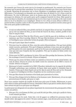 COMMUNAUTÉ MISSIONNAIRE CHRÉTIENNE INTERNATIONALE
SECRÉTARIAT ÉDITORIAL - (00225) 07 0775 4464 - 07 7798 1862 8 Août 2022 . 5
Ne commets pas l’erreur de croire que tu t’es trompé en pardonnant. Ne commets pas l’erreur
de penser que tu pouvais faire autrement. Tu n’es pas de ce monde mais Jésus nous envoie dans
ce monde. Beaucoup de personnes ont vu leurs situations se compliquer après les séances de
délivrances. C’est pourquoi on demande aux nouvelles âmes de donner la vie à Jésus avant les
délivrances. Tu veux la délivrance, mais tu ne donnes pas ta vie à Jésus Christ. Quand on va
provoquer tes démons, ils vont partir parce qu’ils craignent l’autorité de Jésus. Mais quand tu
seras seul dans ta chambre, ils constateront que tu n’es rien et que tu mentais, et ils vont revenir
dans ta vie et ta situation va se compliquer. Donne ta vie à Jésus et nous allons te délivrer. La
parole de Dieu, la justice, la foi, le zèle et la prière (toutes sortes de prières) sont les armes que tu
dois avoir pour garder ta délivrance.
Dis :
y Je suis un enfant de Dieu, mes péchés sont lavés, le sang de Jésus est sur moi. Je proclame
que je suis un enfant de Dieu, je suis le fruit de l’œuvre de Jésus, racheté, purifié et lavé
dans le sang de Jésus.
y Prie pour le chef de l’Etat de Côte d’Ivoire, pour le chef du pays de ta résidence ou de ta
naissance, que Dieu le protège. Bénis-le. Prie que Dieu lui donne un bon cœur, la sagesse
et l’intelligence pour rechercher le bien du peuple. (Prie en langues)
y Prie que la paix règne dans la nation.
y Prie pour tous les enfants de Dieu, ceux des autres dénominations. Prie que leurs péchés
soient couverts, pardonnés. Prie que le Seigneur pardonne à tous ceux qui ont péché, et
qu’Il les amène à la vraie repentance, qu’Il ne les livre pas aux principautés, et qu’Il délivre
ceux qui sont sous l’emprise des faux prophètes. Prie que les plans de Satan contre eux
soient détruits.
y Prions pour la CMCI, protégeons la vision. Prie que Dieu protège Ses hommes, Ses biens,
Ses avantages à travers le monde. (Prions en langues)
y Prions que les armes de Satan contre ses ministres à travers le monde soient brisées. Au
nom de Jésus, brisons les armes du diable contre les ministres de la CMCI à travers le
monde. (Prions en langues)
y Bénissons le leader mondial de la CMCI (Theodore Andoseh) avec la capacité de prêcher
l’évangile authentique sans confusion, de façon claire pour garder le ministère dans la
lumière. Prions que le Saint Esprit soit sur lui. Que la main de Dieu soit sur lui. Demande
la sagesse et l’intelligence de Dieu. Prophétise sur lui. (continuons à prier)
y Prie que Dieu donne les hommes et les fonds pour poursuivre la vision.
y Prie que Dieu éloigne de lui les flatteurs et les hommes rusés. Maintenant, si tu as un sujet
personnel pour le leader, prie pour ce sujet.
Nous nous sommes inspirés du modèle de Paul pour prier pour le leader. Maintenant, tu peux
prier selon ta vision personnelle de l’œuvre. Demande à Dieu ce qui peut te mettre dans le repos,
mais rassure-toi que tu as prié pour ton dirigeant.
La prière pour nos dirigeants est une phase importante du renversement des principautés et Dieu
exauce nos prières.
y Prie que s’il y a un homme de Dieu, qui avait été oint par Dieu, mais qui a perdu la vision,
il soit restauré par Dieu.
Nous ne sommes pas les seuls. Notre but, c’est de gagner un milliard de personnes dans le
monde entier. Qui gagnera les autres ? Si nous sommes sages, nous devons prier pour les autres
 