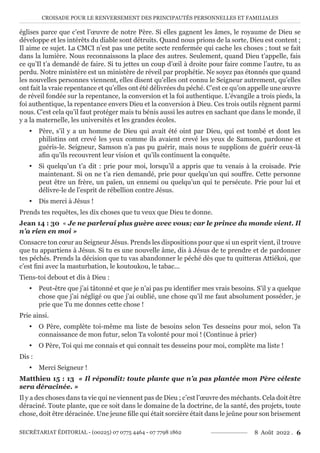 CROISADE POUR LE RENVERSEMENT DES PRINCIPAUTÉS PERSONNELLES ET FAMILIALES
SECRÉTARIAT ÉDITORIAL - (00225) 07 0775 4464 - 07 7798 1862 8 Août 2022 . 6
églises parce que c’est l’œuvre de notre Père. Si elles gagnent les âmes, le royaume de Dieu se
développe et les intérêts du diable sont détruits. Quand nous prions de la sorte, Dieu est content ;
Il aime ce sujet. La CMCI n’est pas une petite secte renfermée qui cache les choses ; tout se fait
dans la lumière. Nous reconnaissons la place des autres. Seulement, quand Dieu t’appelle, fais
ce qu’Il t’a demandé de faire. Si tu jettes un coup d’œil à droite pour faire comme l’autre, tu as
perdu. Notre ministère est un ministère de réveil par prophétie. Ne soyez pas étonnés que quand
les nouvelles personnes viennent, elles disent qu’elles ont connu le Seigneur autrement, qu’elles
ont fait la vraie repentance et qu’elles ont été délivrées du péché. C’est ce qu’on appelle une œuvre
de réveil fondée sur la repentance, la conversion et la foi authentique. L’évangile a trois pieds, la
foi authentique, la repentance envers Dieu et la conversion à Dieu. Ces trois outils règnent parmi
nous. C’est cela qu’il faut protéger mais tu bénis aussi les autres en sachant que dans le monde, il
y a la maternelle, les universités et les grandes écoles.
y Père, s’il y a un homme de Dieu qui avait été oint par Dieu, qui est tombé et dont les
philistins ont crevé les yeux comme ils avaient crevé les yeux de Samson, pardonne et
guéris-le. Seigneur, Samson n’a pas pu guérir, mais nous te supplions de guérir ceux-là
afin qu’ils recouvrent leur vision et qu’ils continuent la conquête.
y Si quelqu’un t’a dit : prie pour moi, lorsqu’il a appris que tu venais à la croisade. Prie
maintenant. Si on ne t’a rien demandé, prie pour quelqu’un qui souffre. Cette personne
peut être un frère, un païen, un ennemi ou quelqu’un qui te persécute. Prie pour lui et
délivre-le de l’esprit de rébellion contre Jésus.
y Dis merci à Jésus !
Prends tes requêtes, les dix choses que tu veux que Dieu te donne.
Jean 14 : 30 « Je ne parlerai plus guère avec vous; car le prince du monde vient. Il
n’a rien en moi »
Consacre ton cœur au Seigneur Jésus. Prends les dispositions pour que si un esprit vient, il trouve
que tu appartiens à Jésus. Si tu es une nouvelle âme, dis à Jésus de te prendre et de pardonner
tes péchés. Prends la décision que tu vas abandonner le péché dès que tu quitteras Attiékoi, que
c’est fini avec la masturbation, le koutoukou, le tabac...
Tiens-toi debout et dis à Dieu :
y Peut-être que j’ai tâtonné et que je n’ai pas pu identifier mes vrais besoins. S’il y a quelque
chose que j’ai négligé ou que j’ai oublié, une chose qu’il me faut absolument posséder, je
prie que Tu me donnes cette chose !
Prie ainsi.
y O Père, complète toi-même ma liste de besoins selon Tes desseins pour moi, selon Ta
connaissance de mon futur, selon Ta volonté pour moi ! (Continue à prier)
y O Père, Toi qui me connais et qui connait tes desseins pour moi, complète ma liste !
Dis :
y Merci Seigneur !
Matthieu 15 : 13 « Il répondit: toute plante que n’a pas plantée mon Père céleste
sera déracinée. »
Il y a des choses dans ta vie qui ne viennent pas de Dieu ; c’est l’œuvre des méchants. Cela doit être
déraciné. Toute plante, que ce soit dans le domaine de la doctrine, de la santé, des projets, toute
chose, doit être déracinée. Une jeune fille qui était sorcière était dans le jeûne pour son brisement
 