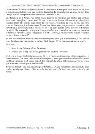 CROISADE POUR LE RENVERSEMENT DES PRINCIPAUTÉS PERSONNELLES ET FAMILIALES
SECRÉTARIAT ÉDITORIAL - (00225) 07 0775 4464 - 07 7798 1862 4 Juillet 2022 . 6
Chacun doit s’établir dans le territoire qu’il s’est acquis. Crois que Christ habite en toi, là où
tu es assis dans la forteresse que tu viens d’arracher. Le combat qu’on vient de mener, Dieu
l’a déjà exaucé. Que personne ne te trompe, c’est cela la foi.
Une femme a dit à Jésus : ‘‘les petits chiens peuvent se rassasier des miettes qui tombent
de la table des enfants’’. Jésus avait dit une chose à cette femme telle que si on te l’avait dit,
tu serais mort. Elle voulait la guérison de son enfant. Jésus lui a dit : ‘’Je ne suis pas venu
pour les étrangers, je suis venu pour les enfants. On ne peut pas prendre la nourriture des
enfants et la donner aux petits chiens’’. Si on te dit cette parole, tu vas dire que le Seigneur
t’a rejeté. Elle a répondu : « Seigneur ! les petits chiens se rassasient de ce qui est tombé de
la table des enfants ». Jésus l’a regardée et a dit : ‘’Femme, à cause de cette parole, le démon
est sorti de ton enfant !!’’
Tu n’es plus le même. Même si tu te couches et que tu rêves que tu es le même, il faut refuser
cela. Proclame que tu n’es plus le même. Dis à Satan : ‘‘C’ est ton songe et non le mien’’.
Proclame :
y Je crois que j’ai arraché ma forteresse.
y Je crois que je m’y suis établi, personne ne peut me l’arracher.
C’est cela la foi, ne l’oublie jamais. Jésus dit : « si tu demandes quelque chose en priant et si
tu crois que tu l’as reçu, tu le verras s’accomplir ». Nous pouvons demander mille choses,
c’est bien ; mais ce n’est pas ce qui est déterminant. La chose déterminante, c’est de croire
que tu as reçu tout ce que tu as demandé.
Tiens-toi debout : (Tu as 5 minutes pour t’établir). Quand tu rentres à la maison, tu peux
rendre témoignage disant : ‘‘J’ai arraché la forteresse, j’ai écrit mon nom et je m’y suis
établi’’.
 