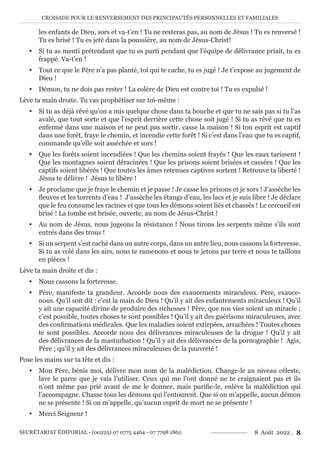 CROISADE POUR LE RENVERSEMENT DES PRINCIPAUTÉS PERSONNELLES ET FAMILIALES
SECRÉTARIAT ÉDITORIAL - (00225) 07 0775 4464 - 07 7798 1862 8 Août 2022 . 8
les enfants de Dieu, sors et va-t’en ! Tu ne resteras pas, au nom de Jésus ! Tu es renversé !
Tu es brisé ! Tu es jeté dans la poussière, au nom de Jésus-Christ!
y Si tu as menti prétendant que tu es parti pendant que l’équipe de délivrance priait, tu es
frappé. Va-t’en !
y Tout ce que le Père n’a pas planté, toi qui te cache, tu es jugé ! Je t’expose au jugement de
Dieu !
y Démon, tu ne dois pas rester ! La colère de Dieu est contre toi ! Tu es expulsé !
Lève ta main droite. Tu vas prophétiser sur toi-même :
y Si tu as déjà rêvé qu’on a mis quelque chose dans ta bouche et que tu ne sais pas si tu l’as
avalé, que tout sorte et que l’esprit derrière cette chose soit jugé ! Si tu as rêvé que tu es
enfermé dans une maison et ne peut pas sortir, casse la maison ! Si ton esprit est captif
dans une forêt, fraye le chemin, et incendie cette forêt ! Si c’est dans l’eau que tu es captif,
commande qu’elle soit asséchée et sors !
y Que les forêts soient incendiées ! Que les chemins soient frayés ! Que les eaux tarissent !
Que les montagnes soient déracinées ! Que les prisons soient brisées et cassées ! Que les
captifs soient libérés ! Que toutes les âmes retenues captives sortent ! Retrouve ta liberté !
Jésus te délivre ! Jésus te libère !
y Je proclame que je fraye le chemin et je passe ! Je casse les prisons et je sors ! J’assèche les
fleuves et les torrents d’eau ! J’assèche les étangs d’eau, les lacs et je suis libre ! Je déclare
que le feu consume les racines et que tous les démons soient liés et chassés ! Le cercueil est
brisé ! La tombe est brisée, ouverte, au nom de Jésus-Christ !
y Au nom de Jésus, nous jugeons la résistance ! Nous tirons les serpents même s’ils sont
entrés dans des trous !
y Si un serpent s’est caché dans un autre corps, dans un autre lieu, nous cassons la forteresse.
Si tu as volé dans les airs, nous te ramenons et nous te jetons par terre et nous te taillons
en pièces !
Lève ta main droite et dis :
y Nous cassons la forteresse.
y Père, manifeste ta grandeur. Accorde nous des exaucements miraculeux. Père, exauce-
nous. Qu’il soit dit : c’est la main de Dieu ! Qu’il y ait des enfantements miraculeux ! Qu’il
y ait une capacité divine de produire des richesses ! Père, que nos vies soient un miracle ;
c’est possible, toutes choses te sont possibles ! Qu’il y ait des guérisons miraculeuses, avec
des confirmations médicales. Que les maladies soient extirpées, arrachées ! Toutes choses
te sont possibles. Accorde nous des délivrances miraculeuses de la drogue ! Qu’il y ait
des délivrances de la masturbation ! Qu’il y ait des délivrances de la pornographie ! Agis,
Père ; qu’il y ait des délivrances miraculeuses de la pauvreté !
Pose les mains sur ta tête et dis :
y Mon Père, bénis moi, délivre mon nom de la malédiction. Change-le au niveau céleste,
lave le parce que je vais l’utiliser. Ceux qui me l’ont donné ne te craignaient pas et ils
n’ont même pas prié avant de me le donner, mais purifie-le, enlève la malédiction qui
l’accompagne. Chasse tous les démons qui l’entourent. Que si on m’appelle, aucun démon
ne se présente ! Si on m’appelle, qu’aucun esprit de mort ne se présente !
y Merci Seigneur !
 