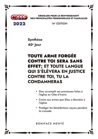 Synthèse
40e
Jour
14e
EDITION
y Dieu accomplit ses promesses faites à
l’église en Côte d’Ivoire
y Croire aux armes que Dieu a données à
l’église
y Protéger les bénédictions reçues pendant
la croisade
B O N I FAC E M E N Y É
TOUTE ARME FORGÉE
CONTRE TOI SERA SANS
EFFET; ET TOUTE LANGUE
QUI S’ÉLÈVERA EN JUSTICE
CONTRE TOI, TU LA
CONDAMNERAS
 