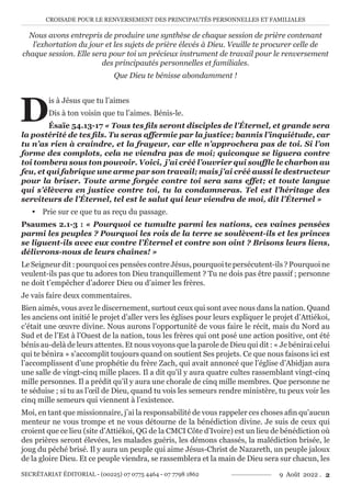 CROISADE POUR LE RENVERSEMENT DES PRINCIPAUTÉS PERSONNELLES ET FAMILIALES
SECRÉTARIAT ÉDITORIAL - (00225) 07 0775 4464 - 07 7798 1862 9 Août 2022 . 2
Nous avons entrepris de produire une synthèse de chaque session de prière contenant
l’exhortation du jour et les sujets de prière élevés à Dieu. Veuille te procurer celle de
chaque session. Elle sera pour toi un précieux instrument de travail pour le renversement
des principautés personnelles et familiales.
Que Dieu te bénisse abondamment !
D
is à Jésus que tu l’aimes
Dis à ton voisin que tu l’aimes. Bénis-le.
Ésaïe 54.13-17 « Tous tes fils seront disciples de l’Éternel, et grande sera
la postérité de tes fils. Tu seras affermie par la justice; bannis l’inquiétude, car
tu n’as rien à craindre, et la frayeur, car elle n’approchera pas de toi. Si l’on
forme des complots, cela ne viendra pas de moi; quiconque se liguera contre
toi tombera sous ton pouvoir. Voici,  j’ai créé l’ouvrier qui souffle le charbon au
feu, et qui fabrique une arme par son travail; mais j’ai créé aussi le destructeur
pour la briser. Toute arme forgée contre toi sera sans effet; et toute langue
qui s’élèvera en justice contre toi, tu la condamneras. Tel est l’héritage des
serviteurs de l’Éternel, tel est le salut qui leur viendra de moi, dit l’Éternel »
y Prie sur ce que tu as reçu du passage.
Psaumes 2.1-3 : « Pourquoi ce tumulte parmi les nations, ces vaines pensées
parmi les peuples ? Pourquoi les rois de la terre se soulèvent-ils et les princes
se liguent-ils avec eux contre l’Éternel et contre son oint ? Brisons leurs liens,
délivrons-nous de leurs chaînes! »
Le Seigneur dit : pourquoi ces pensées contre Jésus, pourquoi te persécutent-ils ? Pourquoi ne
veulent-ils pas que tu adores ton Dieu tranquillement ? Tu ne dois pas être passif ; personne
ne doit t’empêcher d’adorer Dieu ou d’aimer les frères.
Je vais faire deux commentaires.
Bien aimés, vous avez le discernement, surtout ceux qui sont avec nous dans la nation. Quand
les anciens ont initié le projet d’aller vers les églises pour leurs expliquer le projet d’Attiékoi,
c’était une œuvre divine. Nous aurons l’opportunité de vous faire le récit, mais du Nord au
Sud et de l’Est à l’Ouest de la nation, tous les frères qui ont posé une action positive, ont été
bénis au-delà de leurs attentes. Et nous voyons que la parole de Dieu qui dit : « Je bénirai celui
qui te bénira » s’accomplit toujours quand on soutient Ses projets. Ce que nous faisons ici est
l’accomplissent d’une prophétie du frère Zach, qui avait annoncé que l’église d’Abidjan aura
une salle de vingt-cinq mille places. Il a dit qu’il y aura quatre cultes rassemblant vingt-cinq
mille personnes. Il a prédit qu’il y aura une chorale de cinq mille membres. Que personne ne
te séduise ; si tu as l’œil de Dieu, quand tu vois les semeurs rendre ministère, tu peux voir les
cinq mille semeurs qui viennent à l’existence.
Moi, en tant que missionnaire, j’ai la responsabilité de vous rappeler ces choses afin qu’aucun
menteur ne vous trompe et ne vous détourne de la bénédiction divine. Je suis de ceux qui
croient que ce lieu (site d’Attiékoi, QG de la CMCI Côte d’Ivoire) est un lieu de bénédiction où
des prières seront élevées, les malades guéris, les démons chassés, la malédiction brisée, le
joug du péché brisé. Il y aura un peuple qui aime Jésus-Christ de Nazareth, un peuple jaloux
de la gloire Dieu. Et ce peuple viendra, se rassemblera et la main de Dieu sera sur chacun, les
 