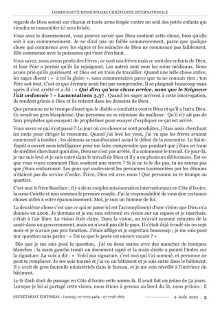 COMMUNAUTÉ MISSIONNAIRE CHRÉTIENNE INTERNATIONALE
SECRÉTARIAT ÉDITORIAL - (00225) 07 0775 4464 - 07 7798 1862 9 Août 2022 . 3
regards de Dieu seront sur chacun et toute arme forgée contre un seul des petits enfants qui
viendra se rassembler ici sera brisée.
Vous avez le discernement, vous pouvez savoir que Dieu soutient cette chose, bien qu’elle
soit à son commencement. Je ne dirai pas un faible commencement, parce que quelque
chose qui commence avec les signes et les miracles de Dieu ne commence pas faiblement.
Elle commence avec la puissance qui vient d’en haut.
Vous savez, nous avons perdu des frères ; ce sont nos frères mais ce sont des enfants de Dieu,
et leur Père a permis qu’ils Le rejoignent. Les autres sont sous les soins médicaux. Nous
avons prié qu’ils guérissent et Dieu est en train de travailler. Quand une telle chose arrive,
les sages disent : « à toi la gloire », sans commentaires parce que tu ne connais rien ; ton
Père sait tout. C’est ce que Jérémie avait fini par comprendre. Il se plaignait beaucoup mais
après il s’est arrêté et a dit : « Qui dira qu’une chose arrive, sans que le Seigneur
l’ait ordonnée ? » Lamentations 3.37 . Quand les sages arrivent à cette interrogation,
ils rendent grâces à Dieu et ils entrent dans les desseins de Dieu.
Que personne ne te trompe disant que le diable a combattu contre Dieu et qu’il a battu Dieu.
Ce serait un gros blasphème. Que personne ne se réjouisse du malheur. Qu’il n’y ait pas de
faux prophètes qui essayent de prophétiser pour essayer d’expliquer ce qui est arrivé.
Vous savez ce qui s’est passé ? Le jour où ces choses se sont produites, j’étais assis cherchant
les mots pour diriger la rencontre. Quand j’ai levé les yeux, j’ai vu que les frères avaient
commencé à tomber ; les démons se manifestaient avant le début de la rencontre. Le Saint-
Esprit a ouvert mon intelligence pour me faire comprendre que pendant que j’étais en train
de méditer cherchant quoi dire, Dieu ne s’est pas arrêté, Il a commencé le travail. Ce jour-là,
je me suis levé et je suis entré dans le travail de Dieu et il y a eu plusieurs délivrances. Est-ce
que vous voyez comment Dieu soutient une œuvre ? Si je ne te le dis pas, tu ne sauras pas
que j’étais embarrassé. Les gens qui soulevaient les personnes tourmentées par les démons
n’étaient pas du service d’ordre. Frère, Dieu est avec nous ! Que personne ne te trompe au
quartier.
C’est moi le frère Boniface ; il y a deux couples missionnaires internationaux en Côte d’Ivoire,
la sœur Colette et moi sommes le premier couple. J’ai la responsabilité de vous dire certaines
choses utiles à votre épanouissement. Moi, je suis un homme de foi.
La deuxième chose c’est que ce qui se passe ici est l’accomplissent d’une vision que Dieu m’a
donnée en 2006. Je dormais et je me suis retrouvé en vision sur un espace et je marchais,
c’était à l’air libre. La vision était claire. Dans la vision, on m’avait nommé ministre de la
santé dans un gouvernement, mais on n’avait pas dit le pays. Il s’était déjà écoulé six ou sept
mois et je n’avais pas pris fonction. J’étais affligé et je regrettais beaucoup ; je me suis posé
une question sans parler : « Est ce que le poste est encore vacant ? »
Dès que je me suis posé la question, j’ai vu deux mains avec des manches de tuniques
blanches ; la main gauche tenait un document signé et la main droite a pointé l’index sur
la signature. La voix a dit : « Voici ma signature, c’est moi qui t’ai nommé, et personne ne
peut te remplacer. Je me suis tourné et j’ai vu un bâtiment et je suis entré dans le bâtiment.
Il y avait de gros fauteuils ministériels dans le bureau, et je me suis réveillé à l’intérieur du
bâtiment.
Le fr Zach était de passage en Côte d’Ivoire cette année-là. Il avait fait un jeûne de 52 jours.
Lorsque je lui ai partagé cette vision, nous étions à genoux au bord du lit, nous priions ; il
 