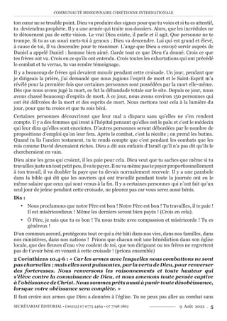 COMMUNAUTÉ MISSIONNAIRE CHRÉTIENNE INTERNATIONALE
SECRÉTARIAT ÉDITORIAL - (00225) 07 0775 4464 - 07 7798 1862 9 Août 2022 . 5
ton cœur ne se trouble point. Dieu va produire des signes pour que tu voies et si tu es attentif,
tu deviendras prophète. Il y a une armée qui traite nos dossiers. Alors, que les incrédules ne
te détournent pas de cette vision. Le vrai Dieu existe, il parle et il agit. Que personne ne te
trompe. Si tu as un souci mets-toi à genoux ; Dieu va descendre. Lui qui est grand et élevé,
à cause de toi, Il va descendre pour te réanimer. L’ange que Dieu a envoyé servir auprès de
Daniel a appelé Daniel : homme bien aimé. Garde tout ce que Dieu t’a donné. Crois ce que
tes frères ont vu. Crois en ce qu’ils ont entendu. Crois toutes les exhortations qui ont précédé
le combat et tu verras, tu vas rendre témoignage.
Il y a beaucoup de frères qui devaient mourir pendant cette croisade. Un jour, pendant que
je dirigeais la prière, j’ai demandé que nous jugions l’esprit de mort et le Saint-Esprit m’a
révélé pour la première fois que certaines personnes sont possédées par la mort elle-même.
Dès que nous avons jugé la mort, ce fut la débandade totale sur le site. Depuis ce jour, nous
avons chassé beaucoup d’esprits de mort. À ce jour, nous avons environ 150 personnes qui
ont été délivrées de la mort et des esprits de mort. Nous mettons tout cela à la lumière du
jour, pour que tu croies et que tu sois béni.
Certaines personnes découvriront que leur mal a disparu sans qu’elles ne s’en rendent
compte. Il y a des femmes qui iront à l’hôpital pensant qu’elles ont le palu et c’est le médecin
qui leur dira qu’elles sont enceintes. D’autres personnes seront débordées par le nombre de
propositions d’emploi qu’on leur fera. Après le combat, c’est la récolte ; on prend les butins.
Quand tu lis l’ancien testament, tu te rends compte que c’est pendant les combats que les
rois comme David devenaient riches. Dieu a dit aux enfants d’Israël qu’il n’a pas dit qu’ils le
chercheraient en vain.
Dieu aime les gens qui croient, il les paie pour cela. Dieu veut que tu saches que même si tu
travaillesjusteuntoutpetitpeu,ilvatepayer.Ilnevamêmepastepayerproportionnellement
à ton travail, il va doubler la paye que tu devais normalement recevoir. Il y a une parabole
dans la bible qui dit que les ouvriers qui ont travaillé pendant toute la journée ont eu le
même salaire que ceux qui sont venus à la fin. Il y a certaines personnes qui n’ont fait qu’un
seul jour de jeûne pendant cette croisade, ne pleurez pas car vous serez aussi bénis.
Dis :
y Nous proclamons que notre Père est bon ! Notre Père est bon ! Tu travailles, il te paie !
Il est miséricordieux ! Même les derniers seront bien payés ! (Crois en cela).
y Ô Père, je sais que tu es bon ! Tu nous traite avec compassion et miséricorde ! Tu es
généreux !
D’un commun accord, protégeons tout ce qui a été bâti dans nos vies, dans nos familles, dans
nos ministères, dans nos nations ! Prions que chacun soit une bénédiction dans son église
locale, que des fleuves d’eau vive coulent de toi, que ton dirigeant ou tes frères ne regrettent
pas de t’avoir béni en venant à cette croisade ! (prions ensemble)
2 Corinthiens 10.4-6 : « Car les armes avec lesquelles nous combattons ne sont
pas charnelles ; mais elles sont puissantes, par la vertu de Dieu, pour renverser
des forteresses. Nous renversons les raisonnements et toute hauteur qui
s’élève contre la connaissance de Dieu, et nous amenons toute pensée captive
à l’obéissance de Christ. Nous sommes prêts aussi à punir toute désobéissance,
lorsque votre obéissance sera complète. »
Il faut croire aux armes que Dieu a données à l’église. Tu ne peux pas aller au combat sans
 