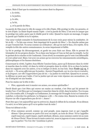 CROISADE POUR LE RENVERSEMENT DES PRINCIPAUTÉS PERSONNELLES ET FAMILIALES
SECRÉTARIAT ÉDITORIAL - (00225) 07 0775 4464 - 07 7798 1862 9 Août 2022 . 6
armes. Mais il faut que tu connaisses les armes dont tu disposes :
1. la vérité,
2. la justice,
3. le zèle,
4. la foi,
5. et la parole de Dieu.
La parole de Dieu joue le rôle de casque et le rôle d’épée. Elle protège ta tête, tes pensées, et
te sert d’épée. Le Saint-Esprit manie l’épée : c’est la parole de Dieu. C’est avec le casque que
tu protège ton salut, parce que le diable peut le voler. Quand tu reçois un message, il cogne
la parole qui t’habite et tu le rejettes.
Une sœur voulait connaitre le fonctionnement de la rose croix pour mieux la combattre. Je
lui ai dit : « Tu fais une erreur. Sois imprégné de la parole de Dieu ! » Ne cherche même pas
ce que l’ennemi fait. Tu seras comme un ordinateur ; dès qu’on met le faux, il le rejette. Si tu
remplis ta tête des autres connaissances, tu seras impuissant et faible.
La foi te protège du découragement, et garde tes yeux fixés sur Jésus. Elle te permet de
triompher de tes propres doutes. Tu es dans une barque et l’eau ne fait que la remplir. La foi
te permet de te coucher et de t’endormir. À ton réveil, tu constates que le vent s’est débrouillé
et s’est calmé seul. Mais c’est avec ces armes qu’on renverse les raisonnements scientifiques,
philosophiques et les fausses doctrines.
Concernant la vérité, l’apôtre Jean félicite l’ancien Gaius, parce qu’il demeure dans la vérité
et marche dans la vérité, vit dans la vérité et prospère dans la vérité. Si tu es dans la justice
dans tes rapports avec les autres, si tu es intègre et droit, tu iras loin. Dans Ésaïe 54.14, il
est écrit : « Tu seras affermie par la justice ; bannis l’inquiétude, car tu n’as rien à craindre,
et la frayeur, car elle n’approchera pas de toi. » La justice te rend fort. Quand tu es accusé,
ta défense ne peut pas t’aider. C’est ta justice qui est une vraie réponse aux accusations ; ta
vie d’intégrité est une bombe.
Pose les mains sur la tête et dis :
y Père, apprends-moi à manier ces armes, ces armes spirituelles !
David disait que c’est Dieu qui exerce ses mains au combat, c’est Dieu qui lui permet de
tendre l’arc. C’est Dieu qui va t’enseigner à marcher dans la vérité, dans la justice. Tu n’es pas
seul. Il te rendra zélé. L’évangile va t’enflammer, le message de l’évangile en toi va t’emmener
à pêcher, à chercher les pécheurs. Le Seigneur a dit : « Ne crains rien. Bannis la crainte et la
frayeur car elle n’approchera pas de toi ». Amen !
Peut-être que c’est aujourd’hui que tu arrives ici, depuis le début de la croisade. Si un démon
t’a suivi, tu es béni parce qu’il va te quitter tout de suite !
Tiens-toi debout et dis :
y D’un commun accord, comme un seul peuple, nous jugeons tout ce qui s’appelle
démon ! Que personne ne parte d’ici avec un esprit, au nom de Jésus ! Si tu t’appelles
esprit mauvais, esprit impur, esprit méchant, démon, nous sommes contre toi au nom
de Jésus-Christ ! Nous levons la main contre toi, nous te jugeons et nous commandons
que tu partes ! Va-t’en vite ! (continue à prier)
 