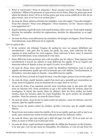 COMMUNAUTÉ MISSIONNAIRE CHRÉTIENNE INTERNATIONALE
SECRÉTARIAT ÉDITORIAL - (00225) 07 0775 4464 - 07 7798 1862 9 Août 2022 . 7
y Nous te renversons ! Nous te chassons ! Nous cassons ton trône ! Nous brisons ta
résistance ! Même si la personne n’a pas encore cru en Jésus, libère-la, parce que nous
allons lui donner Jésus ! Si tu es revenu parce que nous avons oublié de te dire de ne
plus revenir, sors et va-t’en et ne reviens plus !
y Au nom de Jésus, démons derrière les maladies, vous êtes jugés ! Vous êtes frappés !
Vous êtes chassés ! Nous vous délogeons ! Nous insistons, va-t’en ! Aucun corps ne
vous appartient ici !
y Esprit méchant, esprit de mort, tout esprit humain, allez-vous en ! Tout esprit malsain
derrière les maladies, derrière les oppressions, derrière les dépressions, tu es jugé!
Va-t’en !
y Au nom de Jésus, nous détruisons les amulettes, les bougies, les bagues. Nous brisons
l’envoûtement, nous délivrons de la captivité.
Lève ta main et dis :
y Si les sorciers ont échangé l’organe de quelqu’un avec un organe défaillant par
envoûtement ; cela peut être la main, les pieds, les yeux, nous enlevons les faux
organes et nous mettons les vrais organes. Nous enlevons le faux cœur, le mauvais
cœur d’envoûtement, nous restaurons le vrai cœur.
y Nous délivrons toute personne qui a été envoûtée par les odeurs. Nous jugeons tout
envoûtement à travers les odeurs et nous délivrons les captifs. Si tu as respiré une
mauvaise odeur et depuis ce jour un esprit t’a suivi, tu es délivré !
y Au nom de Jésus, nous nous levons contre les dernières résistances, tout ce qu’on
appelle envoûtement, quelle que soit la formule qui a été utilisée, l’enchantement, la
divination, vous êtes jugés et chassés ; nous délivrons les captifs.
y Au nom de Jésus, la mort et l’esprit de mort, vous êtes jugés, partez et ne revenez plus !
y Au nom de Jésus, esprit humain, esprit d’un mort qui a possédé par incarnation un
corps, nous te frappons, nous te chassons de ce corps. Sors et va-t’en !
y Au nom de Jésus, d’un commun accord, nous arrachons tout ce qui nous été volé,
nous ne laissons rien. Nous arrachons ce qui a été caché dans les rivières, dans les
montagnes, le séjour des morts, dans les abîmes; dans les lieux arides, les forêts
sacrées, dans les savanes, dans les cours familiales, les cours arrière, les chambres
secrètes. Nous les cassons, au nom de Jésus Christ
y Au nom de Jésus, nous levons la main contre les prisons ; nous les brisons, nous les
cassons. Que les captifs sortent !
y Nous levons les mains contre les tombes, qu’elles s’ouvrent, que les captifs soient
libérés.
y Nous levons nos mains contre les reptiles. Si tu es un reptile, quel que soit ce que tu as
avalé, nous cassons ton ventre et nous enlevons toutes les richesses volées.
y Au nom de Jésus, que tout esprit qui a déjà été jugé s’en aille ! Si tu es assis sur un
trône, je casse ce trône et je te jette par terre.
y Au nom de Jésus, esprit méchant responsable du célibat des hommes ou des femmes,
si tu sais que c’est toi qui casse les fiançailles, les relations, si c’est toi qui brise les
 