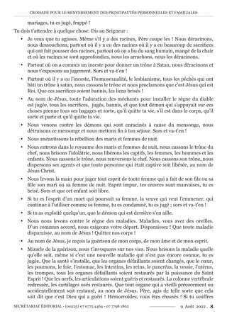 CROISADE POUR LE RENVERSEMENT DES PRINCIPAUTÉS PERSONNELLES ET FAMILIALES
SECRÉTARIAT ÉDITORIAL - (00225) 07 0775 4464 - 07 7798 1862 9 Août 2022 . 8
mariages, tu es jugé, frappé !
Tu dois t’attendre à quelque chose. Dis au Seigneur :
y Je veux que tu agisses. Même s’il y a des racines, Père coupe les ! Nous déracinons,
nous dessouchons, partout où il y a eu des racines où il y a eu beaucoup de sacrifices
qui ont fait pousser des racines, partout où on a bu du sang humain, mangé de la chair
et où les racines se sont approfondies, nous les arrachons, nous les déracinons.
y Partout où on a commis un inceste pour donner un trône à Satan, nous déracinons et
nous t’exposons au jugement. Sors et va-t’en !
y Partout où il y a eu l’inceste, l’homosexualité, le lesbianisme, tous les péchés qui ont
bâti un trône à satan, nous cassons le trône et nous proclamons que c’est Jésus qui est
Roi. Que ces sacrifices soient bannis, les liens brisés !
y Au nom de Jésus, toute l’adoration des méchants pour installer le règne du diable
est jugée, tous les sacrifices, jugés, bannis, et que tout démon qui s’appuyait sur ces
choses prenne tous ses bagages et sorte, qu’il quitte ta vie, s’il est dans le corps, qu’il
sorte et parte et qu’il quitte ta vie.
y Nous venons contre les démons qui sont enracinés à cause du mensonge, nous
détruisons ce mensonge et nous mettons fin à ton séjour. Sors et va-t’en !
y Nous anéantissons la rébellion des maris et femmes de nuit.
y Nous entrons dans le royaume des maris et femmes de nuit, nous cassons le trône du
chef, nous brisons l’idolâtrie, nous libérons les captifs, les femmes, les hommes et les
enfants. Nous cassons le trône, nous renversons le chef. Nous cassons son trône, nous
dispersons ses agents et que toute personne qui était captive soit libérée, au nom de
Jésus Christ.
y Nous levons la main pour juger tout esprit de toute femme qui a fait de son fils ou sa
fille son mari ou sa femme de nuit. Esprit impur, tes œuvres sont mauvaises, tu es
brisé. Sors et que cet enfant soit libre.
y Si tu es l’esprit d’un mort qui poursuit sa femme, la veuve qui veut l’emmener, qui
continue à l’utiliser comme sa femme, tu es condamné, tu es jugé ; sors et va-t’en !
y Si tu as exploité quelqu’un, que le démon qui est derrière s’en aille.
y Nous nous levons contre le règne des maladies. Maladies, vous avez des oreilles.
D’un commun accord, nous exigeons votre départ. Disparaissez ! Que toute maladie
disparaisse, au nom de Jésus ! Quittez nos corps !
y Au nom de Jésus, je reçois la guérison de mon corps, de mon âme et de mon esprit.
y Miracle de la guérison, nous t’invoquons sur nos vies. Nous brisons la maladie quelle
qu’elle soit, même si c’est une nouvelle maladie qui n’est pas encore connue, tu es
jugée. Que la santé s’installe, que les organes défaillants soient changés, que le cœur,
les poumons, le foie, l’estomac, les intestins, les reins, le pancréas, la vessie, l’utérus,
les trompes, tous les organes défaillants soient restaurés par la puissance du Saint
Esprit ! Que les nerfs, les articulations soient guéris et restaurés. La colonne vertébrale
redressée, les cartilages usés restaurés. Que tout organe qui a vieilli précocement ou
accidentellement soit restauré, au nom de Jésus. Père, agis de telle sorte que cela
soit dit que c’est Dieu qui a guéri ! Hémorroïdes, vous êtes chassés ! Si tu souffres
 