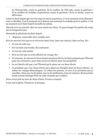 COMMUNAUTÉ MISSIONNAIRE CHRÉTIENNE INTERNATIONALE
SECRÉTARIAT ÉDITORIAL - (00225) 07 0775 4464 - 07 7798 1862 9 Août 2022 . 9
de l’hémorroïde, reçois la guérison. Si tu souffres du VIH sida, reçois la guérison !
Si tu souffres de troubles respiratoires, reçois la guérison ! Si tu es stérile, reçois ta
délivrance.
Laisse le Saint Esprit agir sur ton corps et reçois la guérison. C’est le moment où les fibromes
vont se décoller, c’est le moment où le démon qui soutenait la maladie peut te quitter. C’est
un moment où le Saint Esprit travaille lui-même.
Attends-toi à un miracle. Que tes yeux soient sur Jésus. Tu peux bouger les parties du corps
qui ne bougeaient pas.
Demande la plénitude du Saint Esprit.
y Seigneur, renouvelle-moi, remplis-moi.
Si tu as souvent rêvé que tu te retrouves dans l’eau, dans une maison, dans un lieu, dis :
y Je sors de cette eau.
y Si c’est dans une tombe, dis seulement :
y Je sors de cette tombe.
y Si tu as rêvé que tu avais effectué un voyage, dis :
y Je retourne. Je vais servir Jésus étant à mes lieux élevés, les lieux préparés par l’Éternel
pour ma croissance, pour mon succès en Christ, pour ma prospérité.
y Le roi David a dit que c’est l’Éternel qui le place sur ces lieux élevés.
y Je proclame que c’est Jésus Christ qui a placé ses disciples dans les lieux célestes. Je
refuse les voyages démoniaques. Je refuse les prisons. Je sors et je proclame que je
suis libre. Dans ma vie de prière, ma vie de méditation, tout est restauré. Restauration
totale comme héritage divin de cette croisade qui s’achève.
Nous avons prié au nom de Jésus Christ. Il nous a exaucés.
A Lui soit la gloire, l’honneur, la louange.
 