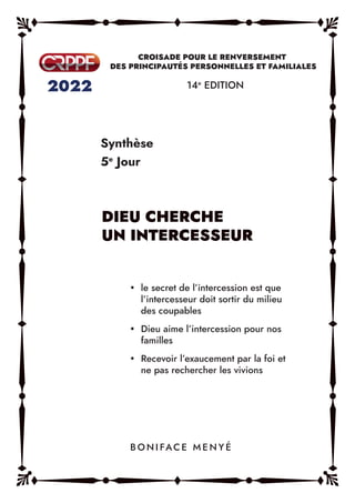Synthèse
5e
Jour
14e
EDITION
y le secret de l’intercession est que
l’intercesseur doit sortir du milieu
des coupables
y Dieu aime l’intercession pour nos
familles
y Recevoir l’exaucement par la foi et
ne pas rechercher les vivions
B O N I FAC E M E N Y É
DIEU CHERCHE
UN INTERCESSEUR
 