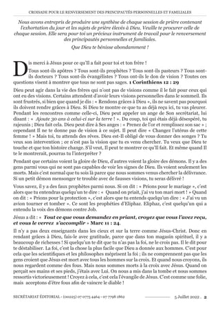 CROISADE POUR LE RENVERSEMENT DES PRINCIPAUTÉS PERSONNELLES ET FAMILIALES
SECRÉTARIAT ÉDITORIAL - (00225) 07 0775 4464 - 07 7798 1862 5 Juillet 2022 . 2
Nous avons entrepris de produire une synthèse de chaque session de prière contenant
l’exhortation du jour et les sujets de prière élevés à Dieu. Veuille te procurer celle de
chaque session. Elle sera pour toi un précieux instrument de travail pour le renversement
des principautés personnelles et familiales.
Que Dieu te bénisse abondamment !
D
is merci à Jésus pour ce qu’Il a fait pour toi et ton frère !
Tous sont-ils apôtres ? Tous sont-ils prophètes ? Tous sont-ils pasteurs ? Tous sont-
ils docteurs ? Tous sont-ils évangélistes ? Tous ont-ils le don de vision ? Toutes ces
questions visent à montrer que tous ne sont pas sages. 1 Corinthiens 12 : 29
Dieu peut agir dans la vie des frères qui n’ont pas de visions comme il le fait pour ceux qui
ont eu des visions. Certains attendent d’avoir leurs visions personnelles dans le sommeil. Ils
sont frustrés, si bien que quand je dis : « Rendons grâces à Dieu », ils ne savent pas pourquoi
ils doivent rendre grâces à Dieu. Si Dieu te montre ce que tu as déjà reçu ici, tu vas pleurer.
Pendant les rencontres comme celle-ci, Dieu peut appeler un ange de Son secrétariat, lui
disant : « Ajoute 30 ans à celui-ci sur la terre ! ». Du coup, toi qui étais déjà désespéré, tu
rajeunis ; Dieu fait cela. Dieu peut dire à Ses anges : « Prenez de l’or et remplissez son sac » ;
cependant Il ne te donne pas de vision à ce sujet. Il peut dire « Changez l’utérus de cette
femme ! » Mais toi, tu attends des rêves. Dieu est-Il obligé de vous donner des songes ? Tu
veux son intervention ; ce n’est pas la vision que tu es venu chercher. Tu veux que Dieu te
touche et que ton histoire change. S’il veut, Il peut te montrer ce qu’Il fait. Et même quand Il
te le montrerait, pourras tu l’interpréter ?
Pendant que certains voient la gloire de Dieu, d’autres voient la gloire des démons. Il y a des
gens parmi vous qui ne sont pas capables de voir les signes de Dieu. Ils voient seulement les
morts. Mais c’est normal que tu sois là parce que nous sommes venus chercher la délivrance.
Si un petit démon mensonger te trouble avec de fausses visions, tu seras délivré !
Vous savez, il y a des faux prophètes parmi nous. Si on dit : « Prions pour le mariage », c’est
alors que tu entendras quelqu’un te dire : « Quand on priait, j’ai vu ton mari mort ! » Quand
on dit : « Prions pour la protection », c’est alors que tu entends quelqu’un dire : « J’ai vu un
avion tourner et tomber ». Ce sont les prophéties d’Eliphaz. Eliphaz, c’est quelqu’un qui a
entendu la voix des démons contre Job.
Jésus a dit : « Tout ce que vous demandez en priant, croyez que vous l’avez reçu,
et vous le verrez s’accomplir » Marc 11 : 24.
Il n’y a pas deux enseignants dans les cieux et sur la terre comme Jésus-Christ. Donc en
rendant grâces à Dieu, fais-le avec gratitude, parce que dans ton magasin spirituel, il y a
beaucoup de richesses ! Si quelqu’un te dit que tu n’as pas la foi, ne le crois pas. Il le dit pour
te déstabiliser. La foi, c’est la chose la plus facile que Dieu a donnée aux hommes. C’est pour
cela que les scientifiques et les philosophes méprisent la foi ; ils ne comprennent pas que les
gens croient que Jésus est mort avec tous les hommes sur la croix. Et quand nous croyons, ils
nous regardent comme des fous. Mais nous sommes morts à la croix avec Jésus. Quand on
perçait ses mains et ses pieds, j’étais avec Lui. On nous a mis dans la tombe et nous sommes
ressortis victorieusement ! Croyez à cela, c’est cela l’évangile de Jésus. C’est comme une folie,
mais acceptons d’être fous afin de vaincre le diable !
 