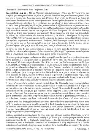 COMMUNAUTÉ MISSIONNAIRE CHRÉTIENNE INTERNATIONALE
SECRÉTARIAT ÉDITORIAL - (00225) 07 0775 4464 - 07 7798 1862 5 Juillet 2022 . 3
Dis merci à Dieu comme tu ne l’as jamais fait !
Ezéchiel 22 : 24-30 « Fils de l’homme, dis à Jérusalem : Tu es une terre qui n’est pas
purifiée, qui n’est pas arrosée de pluie au jour de la colère. Ses prophètes conspirent dans
son sein ; comme des lions rugissant qui déchirent leur proie, ils dévorent les âmes, ils
s’emparent des richesses et des choses précieuses, ils multiplient les veuves au milieu d’elle.
Ses sacrificateurs violent ma loi et profanent mes sanctuaires, ils ne distinguent pas ce qui
est saint de ce qui est profane, ils ne font pas connaître la différence entre ce qui est impur et
ce qui est pur, ils détournent les yeux de mes sabbats, et je suis profané au milieu d’eux. Ses
chefs sont dans son sein comme des loups qui déchirent leur proie ; ils répandent le sang,
perdent les âmes, pour assouvir leur cupidité. Et ses prophètes ont pour eux des enduits
de plâtre, de vaines visions, des oracles menteurs ; ils disent : Ainsi parle le Seigneur,
l’Eternel ! Et l’Eternel ne leur a point parlé. Le peuple du pays se livre à la violence, commet
des rapines, opprime le malheureux et l’indigent, foule l’étranger contre toute justice. Je
cherche parmi eux un homme qui élève un mur, qui se tienne à la brèche devant moi en
faveur du pays, afin que je ne le détruise pas ; mais je n’en trouve point. »
La parole de Dieu dit que sans révélation, le peuple est sans frein. La révélation encadre la
marche du croyant ; elle te permet d’effectuer un bon pèlerinage. Tu peux connaître la parole
dans la tête, mais il faut la révélation pour que la parole te donne la vie.
Dieuveutquetupriespourtonbonheur.Maiscetteprièrenedoitpasêtreinvestieuniquement
sur ta personne, il faut prier pour tes parents. Si tu vis dans une ville, prie pour la paix
et la prospérité économique de cette ville. Si tu ne pries pas, les hommes seront déréglés
moralement, ils vont pécher tous les jours et toi, le croyant, tu auras des problèmes. Mais si
les gens aiment la vérité et la paix et s’ils vivent dans l’amour, tu es béni. Si tu es le seul riche
de ton village, sache que c’est la pauvreté, parce qu’on t’appellera pour tous types de besoins.
Si tu veux la paix, prie pour que tous soient bénis de telle sorte que si même on a besoin de
trois millions de francs, chacun mettra la main à la poche et le problème sera réglé. Dans
certaines familles, c’est ainsi que les choses se passent, mais dans la tienne, tu es le seul à
mettre la main à la poche ; alors, tu vis dans la pauvreté et cela te fait mal.
Il y a ce qu’on appelle la malédiction qui vient de Dieu. Il a déjà déclaré que ceux qui pèchent
sont maudits. Les sorciers sont maudits, leurs enfants le sont aussi. Même si tu n’es pas un
sorcier, si tu es un enfant de sorcier, tu es maudit. Quand Dieu maudit, Il maudit d’abord la
bénédiction que tu as déjà, ce que tu aimes, ce qui t’apporte la joie. C’est pour cette raison
que les enfants ont des problèmes, parce que les parents les aiment. Quand tu es parent et
que tu es mauvais, Dieu punit ton péché sur tes enfants jusqu’à la quatrième génération. Et si
tes enfants ne changent pas, Dieu continue de les maudire jusqu’aux générations suivantes.
Un jour, Dieu m’a enseigné que le fait que nous brisons les liens est une bonne chose, mais
qu’il y a certaines personnes qu’Il a maudites. Parfois certains pensent que le brisement
de liens n’a pas marché ; mais la vérité est qu’il y a des cas qui demandent l’ordre de Dieu.
Il y a des cas où Dieu attend que les cœurs viennent totalement à Lui. Dès lors, il faut que
quelqu’un parmi eux intercède pour eux.
Certains demandent aux pasteurs de prier pour eux et leurs familles. C’est bien, car c’est
le devoir d’un pasteur ; mais Dieu a enseigné qu’il faut que ce soit quelqu’un de la même
famille qui prie. Il a dit : « Je cherche parmi eux… ». Il ne dit pas simplement : Je cherche un
intercesseur, mais « Je cherche parmi eux un intercesseur ». S’il y a quelqu’un de ta famille
qui prie en s’identifiant à tous les autres membres de ta famille, Dieu va exaucer. Tu ne dois
 