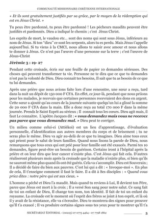 COMMUNAUTÉ MISSIONNAIRE CHRÉTIENNE INTERNATIONALE
SECRÉTARIAT ÉDITORIAL - (00225) 07 0775 4464 - 07 7798 1862 3
« Et ils sont gratuitement justifiés par sa grâce, par le moyen de la rédemption qui
est en Jésus Christ. »
Tu peux être pardonné, tu peux être pardonné ! Les pécheurs maudits peuvent être
justifiés et pardonnés. Dieu a indiqué le chemin ; c’est Jésus Christ.
Les esprits de mort, le vaudou etc… sont des noms qui sont sous Jésus, inférieurs au
nom de Jésus. Si ton ‘‘dieu’’ ce sont les serpents, alors tu es perdu. Mais Jésus t’appelle
aujourd’hui. Si tu viens à la CMCI, nous allons te saisir avec amour et nous allons
te donner à Jésus. Ce n’est pas l’œuvre d’une personne sur la terre ; c’est l’œuvre de
Jésus-Christ
Jérémie 3 : 19- 27
Pendant cette croisade, écris sur une feuille de papier 10 demandes sérieuses. Des
choses qui peuvent transformer ta vie. Personne ne te dira que ce que tu demandes
n’est pas la volonté de Dieu. Dieu connait tes besoins, Il sait que tu as besoin de ce que
tu lui demandes.
Après une prière que nous avions faite lors d’une rencontre, une sœur a reçu, tard
dans la nuit un dépôt de 150 000 F CFA. En effet, ce jour-là, pendant que nous priions
pour les malades, je recevais que certaines personnes recevraient des dons en argent.
Cette sœur a ajouté qu’au cours de la journée suivante quelqu’un lui a glissé la somme
de 20 000 F CFA dans la main. Elle a donc reçu au total 170 000 F dans la même
journée. Prends le Saint Esprit au sérieux ; Il connait tous les cœurs. Dieu agit mais, il
faut Le connaitre. L’apôtre Jacques dit : « vous demandez mais vous ne recevez
pas parce que vous demandez mal. » Dieu peut te corriger.
Un milieu comme celui-ci (Attiékoi) est un lieu d’apprentissage, d’évaluation
personnelle, d’identification aux autres membres du corps et de brisement ; tu ne
seras plus le même. Dieu va agir au-delà de ce que tu imagines. Dieu aime tous ceux
qui prient pour le salut de leurs familles. Quand nous lisons la parole de Dieu, nous
remarquons que tous ceux qui ont prié pour leur famille ont été exaucés. Parmi tes 10
demandes, figure peut-être un besoin de guérison. Certains iront à l’hôpital après la
prière et on leur dira que leur cancer n’existe plus. C’est Jésus qui fait cela. D’autres
réaliseront plusieurs mois après la croisade que la maladie n’existe plus, si bien qu’ils
ne sauront même plus quand ils ont été guéris. Cela va s’accomplir. Dieu est Souverain ;
Il a décidé de faire du bien aux pauvres. C’est lui qui a dit : « Invoque-moi ». En plus
de cela, Il t’enseigne comment il faut le faire. Il a dit à Ses disciples : « Quand vous
priez dites : notre père qui est aux cieux. »
L’homme a péché et Dieu l’a maudit. Mais quand tu reviens à Lui, Il devient ton Père,
parce que Jésus est mort à la croix ; Il a versé Son sang pour notre salut. Ce sang fait
de toi un enfant de Dieu, Il change ton nom, ton identité. Il fait de toi un enfant du
royaume. La croisade est le moment où l’esprit des frères se joint à ton esprit, et là où
il y avait de la résistance, elle va s’écrouler. Dieu te montrera des signes pour prouver
qu’Il t’a exaucé ; Il va produire certains signes sous tes yeux pour te montrer qu’Il t’a
 